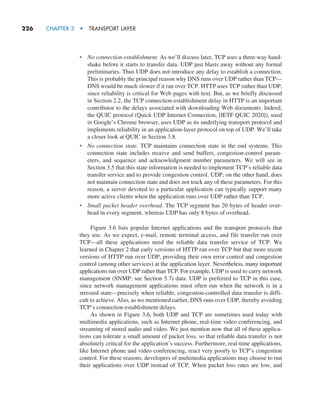 226     CHAPTER 3  •  TRANSPORT LAYER
• No connection establishment. As we’ll discuss later, TCP uses a three-way hand-
shake before it starts to transfer data. UDP just blasts away without any formal
preliminaries. Thus UDP does not introduce any delay to establish a connection.
This is probably the principal reason why DNS runs over UDP rather than TCP—
DNS would be much slower if it ran over TCP. HTTP uses TCP rather than UDP,
since reliability is critical for Web pages with text. But, as we briefly discussed
in Section 2.2, the TCP connection-establishment delay in HTTP is an important
contributor to the delays associated with downloading Web documents. Indeed,
the QUIC protocol (Quick UDP Internet Connection, [IETF QUIC 2020]), used
in Google’s Chrome browser, uses UDP as its underlying transport protocol and
implements reliability in an application-layer protocol on top of UDP. We’ll take
a closer look at QUIC in Section 3.8.
• No connection state. TCP maintains connection state in the end systems. This
connection state includes receive and send buffers, congestion-control param-
eters, and sequence and acknowledgment number parameters. We will see in
Section 3.5 that this state information is needed to implement TCP’s reliable data
transfer service and to provide congestion control. UDP, on the other hand, does
not maintain connection state and does not track any of these parameters. For this
reason, a server devoted to a particular application can typically support many
more active clients when the application runs over UDP rather than TCP.
• Small packet header overhead. The TCP segment has 20 bytes of header over-
head in every segment, whereas UDP has only 8 bytes of overhead.
Figure 3.6 lists popular Internet applications and the transport protocols that
they use. As we expect, e-mail, remote terminal access, and file transfer run over
TCP—all these applications need the reliable data transfer service of TCP. We
learned in Chapter 2 that early versions of HTTP ran over TCP but that more recent
versions of HTTP run over UDP, providing their own error control and congestion
control (among other services) at the application layer. Nevertheless, many important
applications run over UDP rather than TCP. For example, UDP is used to carry network
management (SNMP; see Section 5.7) data. UDP is preferred to TCP in this case,
since network management applications must often run when the network is in a
stressed state—precisely when reliable, congestion-controlled data transfer is diffi-
cult to achieve. Also, as we mentioned earlier, DNS runs over UDP, thereby avoiding
TCP’s connection-establishment delays.
As shown in Figure 3.6, both UDP and TCP are sometimes used today with
multimedia applications, such as Internet phone, real-time video conferencing, and
streaming of stored audio and video. We just mention now that all of these applica-
tions can tolerate a small amount of packet loss, so that reliable data transfer is not
absolutely critical for the application’s success. Furthermore, real-time applications,
like Internet phone and video conferencing, react very poorly to TCP’s congestion
control. For these reasons, developers of multimedia applications may choose to run
their applications over UDP instead of TCP. When packet loss rates are low, and
M03_KURO5469_08_GE_C03.indd 226 08/05/2021 13:57
 