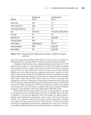 3.3  •   Connectionless Transport: UDP     
227
with some organizations blocking UDP traffic for security reasons (see Chapter 8),
TCP becomes an increasingly attractive protocol for streaming media transport.
Although commonly done today, running multimedia applications over UDP
needs to be done with care. As we mentioned above, UDP has no congestion control.
But congestion control is needed to prevent the network from entering a congested
state in which very little useful work is done. If everyone were to start streaming
high-bit-rate video without using any congestion control, there would be so much
packet overflow at routers that very few UDP packets would successfully traverse the
source-to-destination path. Moreover, the high loss rates induced by the uncontrolled
UDP senders would cause the TCP senders (which, as we’ll see, do decrease their
sending rates in the face of congestion) to dramatically decrease their rates. Thus, the
lack of congestion control in UDP can result in high loss rates between a UDP sender
and receiver, and the crowding out of TCP sessions. Many researchers have proposed
new mechanisms to force all sources, including UDP sources, to perform adaptive
congestion control [Mahdavi 1997; Floyd 2000; Kohler 2006: RFC 4340].
Before discussing the UDP segment structure, we mention that it is ­possible
for an application to have reliable data transfer when using UDP. This can be done
if reliability is built into the application itself (for example, by adding acknowl-
edgment and retransmission mechanisms, such as those we’ll study in the next
section). We mentioned earlier that the QUIC protocol implements reliability
in an application-layer protocol on top of UDP. But this is a nontrivial task that
would keep an application developer busy debugging for a long time. Neverthe-
less, ­building reliability directly into the application allows the application to “have
Electronic mail
Remote terminal access
Secure remote terminal access
Web
File transfer
Remote file server
Streaming multimedia
Internet telephony
Network management
Name translation
SMTP
Telnet
SSH
HTTP, HTTP/3
FTP
NFS
DASH
typically proprietary
SNMP
DNS
TCP
TCP
TCP
TCP (for HTTP), UDP (for HTTP/3)
TCP
Typically UDP
TCP
UDP or TCP
Typically UDP
Typically UDP
Application
Application-Layer
Protocol
Underlying Transport
Protocol
Figure 3.6 ♦ 
Popular Internet applications and their underlying transport
protocols
M03_KURO5469_08_GE_C03.indd 227 08/05/2021 13:57
 