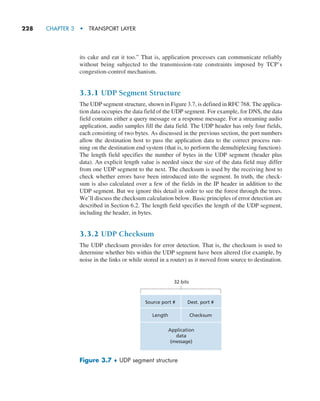 228     CHAPTER 3  •  TRANSPORT LAYER
its cake and eat it too.” That is, application processes can communicate reliably
without being subjected to the transmission-rate constraints imposed by TCP’s
congestion-control mechanism.
3.3.1 UDP Segment Structure
The UDP segment structure, shown in Figure 3.7, is defined in RFC 768. The applica-
tion data occupies the data field of the UDP segment. For example, for DNS, the data
field contains either a query message or a response message. For a streaming audio
application, audio samples fill the data field. The UDP header has only four fields,
each consisting of two bytes. As discussed in the previous section, the port numbers
allow the destination host to pass the application data to the correct process run-
ning on the destination end system (that is, to perform the demultiplexing function).
The length field specifies the number of bytes in the UDP segment (header plus
data). An explicit length value is needed since the size of the data field may differ
from one UDP segment to the next. The checksum is used by the receiving host to
check whether errors have been introduced into the segment. In truth, the check-
sum is also calculated over a few of the fields in the IP header in addition to the
UDP segment. But we ignore this detail in order to see the forest through the trees.
We’ll discuss the checksum calculation below. Basic principles of error detection are
described in Section 6.2. The length field specifies the length of the UDP segment,
including the header, in bytes.
3.3.2 UDP Checksum
The UDP checksum provides for error detection. That is, the checksum is used to
determine whether bits within the UDP segment have been altered (for example, by
noise in the links or while stored in a router) as it moved from source to destination.
Source port #
32 bits
Dest. port #
Length Checksum
Application
data
(message)
Figure 3.7 ♦ UDP segment structure
M03_KURO5469_08_GE_C03.indd 228 08/05/2021 13:58
 