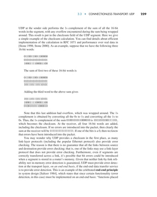 3.3  •   Connectionless Transport: UDP     
229
UDP at the sender side performs the 1s complement of the sum of all the 16-bit
words in the segment, with any overflow encountered during the sum being wrapped
around. This result is put in the checksum field of the UDP segment. Here we give
a simple example of the checksum calculation. You can find details about efficient
implementation of the calculation in RFC 1071 and performance over real data in
[Stone 1998; Stone 2000]. As an example, suppose that we have the following three
16-bit words:
0110011001100000
0101010101010101
1000111100001100
The sum of first two of these 16-bit words is
0110011001100000
0101010101010101
1011101110110101
Adding the third word to the above sum gives
1011101110110101
1000111100001100
0100101011000010
Note that this last addition had overflow, which was wrapped around. The 1s
complement is obtained by converting all the 0s to 1s and converting all the 1s to
0s. Thus, the 1s complement of the sum 0100101011000010 is 1011010100111101,
which becomes the checksum. At the receiver, all four 16-bit words are added,
including the checksum. If no errors are introduced into the packet, then clearly the
sum at the receiver will be 1111111111111111. If one of the bits is a 0, then we know
that errors have been introduced into the packet.
You may wonder why UDP provides a checksum in the first place, as many
link-layer protocols (including the popular Ethernet protocol) also provide error
checking. The reason is that there is no guarantee that all the links between source
and destination provide error checking; that is, one of the links may use a link-layer
protocol that does not provide error checking. Furthermore, even if segments are
correctly transferred across a link, it’s possible that bit errors could be introduced
when a segment is stored in a router’s memory. Given that neither link-by-link reli-
ability nor in-memory error detection is guaranteed, UDP must provide error detec-
tion at the transport layer, on an end-end basis, if the end-end data transfer service
is to provide error detection. This is an example of the celebrated end-end principle
in system design [Saltzer 1984], which states that since certain functionality (error
detection, in this case) must be implemented on an end-end basis: “functions placed
M03_KURO5469_08_GE_C03.indd 229 08/05/2021 13:58
 