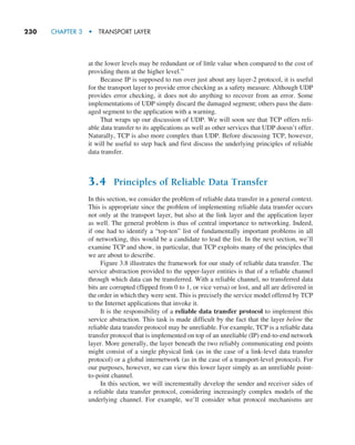 230     CHAPTER 3  •  TRANSPORT LAYER
at the lower levels may be redundant or of little value when compared to the cost of
providing them at the higher level.”
Because IP is supposed to run over just about any layer-2 protocol, it is useful
for the transport layer to provide error checking as a safety measure. Although UDP
provides error checking, it does not do anything to recover from an error. Some
implementations of UDP simply discard the damaged segment; others pass the dam-
aged segment to the application with a warning.
That wraps up our discussion of UDP. We will soon see that TCP offers reli-
able data transfer to its applications as well as other services that UDP doesn’t offer.
Naturally, TCP is also more complex than UDP. Before discussing TCP, however,
it will be useful to step back and first discuss the underlying principles of reliable
data transfer.
3.4 Principles of Reliable Data Transfer
In this section, we consider the problem of reliable data transfer in a general context.
This is appropriate since the problem of implementing reliable data transfer occurs
not only at the transport layer, but also at the link layer and the application layer
as well. The general problem is thus of central importance to networking. Indeed,
if one had to identify a “top-ten” list of fundamentally important problems in all
of networking, this would be a candidate to lead the list. In the next section, we’ll
examine TCP and show, in particular, that TCP exploits many of the principles that
we are about to describe.
Figure 3.8 illustrates the framework for our study of reliable data transfer. The
service abstraction provided to the upper-layer entities is that of a reliable channel
through which data can be transferred. With a reliable channel, no transferred data
bits are corrupted (flipped from 0 to 1, or vice versa) or lost, and all are delivered in
the order in which they were sent. This is precisely the service model offered by TCP
to the Internet applications that invoke it.
It is the responsibility of a reliable data transfer protocol to implement this
service abstraction. This task is made difficult by the fact that the layer below the
reliable data transfer protocol may be unreliable. For example, TCP is a reliable data
transfer protocol that is implemented on top of an unreliable (IP) end-to-end network
layer. More generally, the layer beneath the two reliably communicating end points
might consist of a single physical link (as in the case of a link-level data transfer
protocol) or a global internetwork (as in the case of a transport-level protocol). For
our purposes, however, we can view this lower layer simply as an unreliable point-
to-point channel.
In this section, we will incrementally develop the sender and receiver sides of
a reliable data transfer protocol, considering increasingly complex models of the
underlying channel. For example, we’ll consider what protocol mechanisms are
M03_KURO5469_08_GE_C03.indd 230 08/05/2021 13:58
 