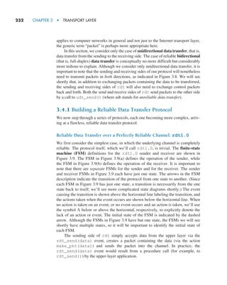 232     CHAPTER 3  •  TRANSPORT LAYER
applies to computer networks in general and not just to the Internet transport layer,
the generic term “packet” is perhaps more appropriate here.
In this section, we consider only the case of unidirectional data transfer, that is,
data transfer from the sending to the receiving side. The case of reliable bidirectional
(that is, full-duplex) data transfer is conceptually no more difficult but considerably
more tedious to explain. Although we consider only unidirectional data transfer, it is
important to note that the sending and receiving sides of our protocol will nonetheless
need to transmit packets in both directions, as indicated in Figure 3.8. We will see
shortly that, in addition to exchanging packets containing the data to be transferred,
the sending and receiving sides of rdt will also need to exchange control packets
back and forth. Both the send and receive sides of rdt send packets to the other side
by a call to udt_send() (where udt stands for unreliable data transfer).
3.4.1 Building a Reliable Data Transfer Protocol
We now step through a series of protocols, each one becoming more complex, arriv-
ing at a flawless, reliable data transfer protocol.
Reliable Data Transfer over a Perfectly Reliable Channel: rdt1.0
We first consider the simplest case, in which the underlying channel is completely
reliable. The protocol itself, which we’ll call rdt1.0, is trivial. The finite-state
machine (FSM) definitions for the rdt1.0 sender and receiver are shown in
Figure 3.9. The FSM in Figure 3.9(a) defines the operation of the sender, while
the FSM in Figure 3.9(b) defines the operation of the receiver. It is important to
note that there are separate FSMs for the sender and for the receiver. The sender
and receiver FSMs in Figure 3.9 each have just one state. The arrows in the FSM
description indicate the transition of the protocol from one state to another. (Since
each FSM in Figure 3.9 has just one state, a transition is necessarily from the one
state back to itself; we’ll see more complicated state diagrams shortly.) The event
causing the transition is shown above the horizontal line labeling the transition, and
the actions taken when the event occurs are shown below the horizontal line. When
no action is taken on an event, or no event occurs and an action is taken, we’ll use
the symbol Λ below or above the horizontal, respectively, to explicitly denote the
lack of an action or event. The initial state of the FSM is indicated by the dashed
arrow. Although the FSMs in Figure 3.9 have but one state, the FSMs we will see
shortly have multiple states, so it will be important to identify the initial state of
each FSM.
The sending side of rdt simply accepts data from the upper layer via the
rdt_send(data) event, creates a packet containing the data (via the action
make_pkt(data)) and sends the packet into the channel. In practice, the
rdt_send(data) event would result from a procedure call (for example, to
rdt_send()) by the upper-layer application.
M03_KURO5469_08_GE_C03.indd 232 08/05/2021 13:58
 