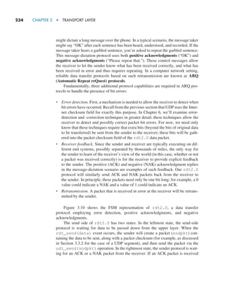 234     CHAPTER 3  •  TRANSPORT LAYER
might dictate a long message over the phone. In a typical scenario, the message taker
might say “OK” after each sentence has been heard, understood, and recorded. If the
message taker hears a garbled sentence, you’re asked to repeat the garbled sentence.
This message-dictation protocol uses both positive acknowledgments (“OK”) and
negative acknowledgments (“Please repeat that.”). These control messages allow
the receiver to let the sender know what has been received correctly, and what has
been received in error and thus requires repeating. In a computer network setting,
reliable data transfer protocols based on such retransmission are known as ARQ
(Automatic Repeat reQuest) protocols.
Fundamentally, three additional protocol capabilities are required in ARQ pro-
tocols to handle the presence of bit errors:
• Error detection. First, a mechanism is needed to allow the receiver to detect when
bit errors have occurred. Recall from the previous section that UDP uses the Inter-
net checksum field for exactly this purpose. In Chapter 6, we’ll examine error-
detection and -correction techniques in greater detail; these techniques allow the
receiver to detect and possibly correct packet bit errors. For now, we need only
know that these techniques require that extra bits (beyond the bits of original data
to be transferred) be sent from the sender to the receiver; these bits will be gath-
ered into the packet checksum field of the rdt2.0 data packet.
• Receiver feedback. Since the sender and receiver are typically executing on dif-
ferent end systems, possibly separated by thousands of miles, the only way for
the sender to learn of the receiver’s view of the world (in this case, whether or not
a packet was received correctly) is for the receiver to provide explicit feedback
to the sender. The positive (ACK) and negative (NAK) acknowledgment replies
in the message-dictation scenario are examples of such feedback. Our rdt2.0
protocol will similarly send ACK and NAK packets back from the receiver to
the sender. In principle, these packets need only be one bit long; for example, a 0
value could indicate a NAK and a value of 1 could indicate an ACK.
• Retransmission. A packet that is received in error at the receiver will be retrans-
mitted by the sender.
Figure 3.10 shows the FSM representation of rdt2.0, a data transfer
protocol employing error detection, positive acknowledgments, and negative
acknowledgments.
The send side of rdt2.0 has two states. In the leftmost state, the send-side
protocol is waiting for data to be passed down from the upper layer. When the
rdt_send(data) event occurs, the sender will create a packet (sndpkt) con-
taining the data to be sent, along with a packet checksum (for example, as discussed
in Section 3.3.2 for the case of a UDP segment), and then send the packet via the
udt_send(sndpkt) operation. In the rightmost state, the sender protocol is wait-
ing for an ACK or a NAK packet from the receiver. If an ACK packet is received
M03_KURO5469_08_GE_C03.indd 234 08/05/2021 13:58
 