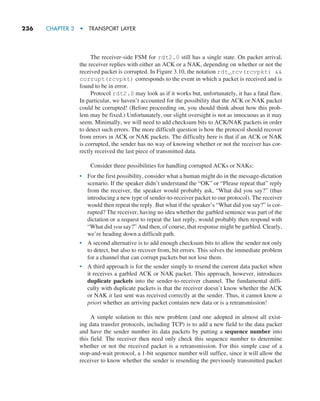 236     CHAPTER 3  •  TRANSPORT LAYER
The receiver-side FSM for rdt2.0 still has a single state. On packet arrival,
the receiver replies with either an ACK or a NAK, depending on whether or not the
received packet is corrupted. In Figure 3.10, the notation rdt_rcv(rcvpkt) 
corrupt(rcvpkt) corresponds to the event in which a packet is received and is
found to be in error.
Protocol rdt2.0 may look as if it works but, unfortunately, it has a fatal flaw.
In particular, we haven’t accounted for the possibility that the ACK or NAK packet
could be corrupted! (Before proceeding on, you should think about how this prob-
lem may be fixed.) Unfortunately, our slight oversight is not as innocuous as it may
seem. Minimally, we will need to add checksum bits to ACK/NAK packets in order
to detect such errors. The more difficult question is how the protocol should recover
from errors in ACK or NAK packets. The difficulty here is that if an ACK or NAK
is corrupted, the sender has no way of knowing whether or not the receiver has cor-
rectly received the last piece of transmitted data.
Consider three possibilities for handling corrupted ACKs or NAKs:
• For the first possibility, consider what a human might do in the message-dictation
scenario. If the speaker didn’t understand the “OK” or “Please repeat that” reply
from the receiver, the speaker would probably ask, “What did you say?” (thus
introducing a new type of sender-to-receiver packet to our protocol). The receiver
would then repeat the reply. But what if the speaker’s “What did you say?” is cor-
rupted? The receiver, having no idea whether the garbled sentence was part of the
dictation or a request to repeat the last reply, would probably then respond with
“What did you say?” And then, of course, that response might be garbled. Clearly,
we’re heading down a difficult path.
• A second alternative is to add enough checksum bits to allow the sender not only
to detect, but also to recover from, bit errors. This solves the immediate problem
for a channel that can corrupt packets but not lose them.
• A third approach is for the sender simply to resend the current data packet when
it receives a garbled ACK or NAK packet. This approach, however, introduces
duplicate packets into the sender-to-receiver channel. The fundamental diffi-
culty with duplicate packets is that the receiver doesn’t know whether the ACK
or NAK it last sent was received correctly at the sender. Thus, it cannot know a
priori whether an arriving packet contains new data or is a retransmission!
A simple solution to this new problem (and one adopted in almost all exist-
ing data transfer protocols, including TCP) is to add a new field to the data packet
and have the sender number its data packets by putting a sequence number into
this field. The receiver then need only check this sequence number to determine
whether or not the received packet is a retransmission. For this simple case of a
stop-and-wait protocol, a 1-bit sequence number will suffice, since it will allow the
receiver to know whether the sender is resending the previously transmitted packet
M03_KURO5469_08_GE_C03.indd 236 08/05/2021 13:58
 