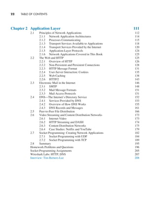 22     TABLE OF CONTENTS
Chapter 2 Application Layer 111
2.1 Principles of Network Applications 112
2.1.1 Network Application Architectures 114
2.1.2 Processes Communicating 115
2.1.3 Transport Services Available to Applications 118
2.1.4 Transport Services Provided by the Internet 120
2.1.5 Application-Layer Protocols 124
2.1.6 Network Applications Covered in This Book 125
2.2 The Web and HTTP 125
2.2.1 Overview of HTTP 126
2.2.2 Non-Persistent and Persistent Connections 128
2.2.3 HTTP Message Format 131
2.2.4 User-Server Interaction: Cookies 135
2.2.5 Web Caching 138
2.2.6 HTTP/2 143
2.3 Electronic Mail in the Internet 146
2.3.1 SMTP 148
2.3.2 Mail Message Formats 151
2.3.3 Mail Access Protocols 151
2.4 DNS—The Internet’s Directory Service 152
2.4.1 Services Provided by DNS 153
2.4.2 Overview of How DNS Works 155
2.4.3 DNS Records and Messages 161
2.5 Peer-to-Peer File Distribution 166
2.6 Video Streaming and Content Distribution Networks 173
2.6.1 Internet Video 173
2.6.2 HTTP Streaming and DASH 174
2.6.3 Content Distribution Networks 175
2.6.4 Case Studies: Netflix and YouTube 179
2.7 Socket Programming: Creating Network Applications 182
2.7.1 Socket Programming with UDP 184
2.7.2 Socket Programming with TCP 189
2.8 Summary 195
Homework Problems and Questions 196
Socket Programming Assignments 205
Wireshark Labs: HTTP, DNS 207
Interview: Tim Berners-Lee 208
A01_KURO5469_08_GE_FM.indd 22 11/05/2021 12:07
 