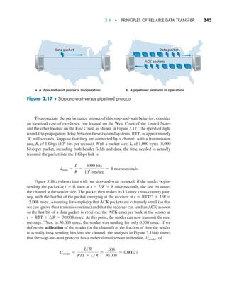 3.4  •   Principles of Reliable Data Transfer     
243
To appreciate the performance impact of this stop-and-wait behavior, consider
an idealized case of two hosts, one located on the West Coast of the United States
and the other located on the East Coast, as shown in Figure 3.17. The speed-of-light
round-trip propagation delay between these two end systems, RTT, is approximately
30 milliseconds. Suppose that they are connected by a channel with a transmission
rate, R, of 1 Gbps (109 bits per second). With a packet size, L, of 1,000 bytes (8,000
bits) per packet, including both header fields and data, the time needed to actually
transmit the packet into the 1 Gbps link is
dtrans =
L
R
=
8000 bits
109
bits/sec
= 8 microseconds
Figure 3.18(a) shows that with our stop-and-wait protocol, if the sender begins
sending the packet at t = 0, then at t = L/R = 8 microseconds, the last bit enters
the channel at the sender side. The packet then makes its 15-msec cross-country jour-
ney, with the last bit of the packet emerging at the receiver at t = RTT/2 + L/R =
15.008 msec. Assuming for simplicity that ACK packets are extremely small (so that
we can ignore their transmission time) and that the receiver can send an ACK as soon
as the last bit of a data packet is received, the ACK emerges back at the sender at
t = RTT + L/R = 30.008 msec. At this point, the sender can now transmit the next
message. Thus, in 30.008 msec, the sender was sending for only 0.008 msec. If we
define the utilization of the sender (or the channel) as the fraction of time the sender
is actually busy sending bits into the channel, the analysis in Figure 3.18(a) shows
that the stop-and-wait protocol has a rather dismal sender utilization, Usender, of
Usender =
LR
RTT + LR
=
.008
30.008
= 0.00027
Data packets
Data packet
ACK packets
a. A stop-and-wait protocol in operation b. A pipelined protocol in operation
Figure 3.17 ♦ Stop-and-wait versus pipelined protocol
M03_KURO5469_08_GE_C03.indd 243 08/05/2021 13:58
 