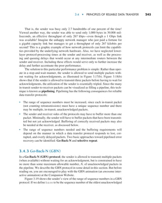 3.4  •   Principles of Reliable Data Transfer     
245
That is, the sender was busy only 2.7 hundredths of one percent of the time!
Viewed another way, the sender was able to send only 1,000 bytes in 30.008 mil-
liseconds, an effective throughput of only 267 kbps—even though a 1 Gbps link
was available! Imagine the unhappy network manager who just paid a fortune for
a gigabit capacity link but manages to get a throughput of only 267 kilobits per
second! This is a graphic example of how network protocols can limit the capabili-
ties provided by the underlying network hardware. Also, we have neglected lower-
layer protocol-processing times at the sender and receiver, as well as the process-
ing and queuing delays that would occur at any intermediate routers between the
sender and receiver. Including these effects would serve only to further increase the
delay and further accentuate the poor performance.
The solution to this particular performance problem is simple: Rather than oper-
ate in a stop-and-wait manner, the sender is allowed to send multiple packets with-
out waiting for acknowledgments, as illustrated in Figure 3.17(b). Figure 3.18(b)
shows that if the sender is allowed to transmit three packets before having to wait for
acknowledgments, the utilization of the sender is essentially tripled. Since the many
in-transit sender-to-receiver packets can be visualized as filling a pipeline, this tech-
nique is known as pipelining. Pipelining has the following consequences for reliable
data transfer protocols:
• The range of sequence numbers must be increased, since each in-transit packet
(not counting retransmissions) must have a unique sequence number and there
may be multiple, in-transit, unacknowledged packets.
• The sender and receiver sides of the protocols may have to buffer more than one
packet. Minimally, the sender will have to buffer packets that have been transmit-
ted but not yet acknowledged. Buffering of correctly received packets may also
be needed at the receiver, as discussed below.
• The range of sequence numbers needed and the buffering requirements will
depend on the manner in which a data transfer protocol responds to lost, cor-
rupted, and overly delayed packets. Two basic approaches toward pipelined error
recovery can be identified: Go-Back-N and selective repeat.
3.4.3 Go-Back-N (GBN)
In a Go-Back-N (GBN) protocol, the sender is allowed to transmit multiple packets
(when available) without waiting for an acknowledgment, but is constrained to have
no more than some maximum allowable number, N, of unacknowledged packets in
the pipeline. We describe the GBN protocol in some detail in this section. But before
reading on, you are encouraged to play with the GBN animation (an awesome inter-
active animation) at the Companion Website.
Figure 3.19 shows the sender’s view of the range of sequence numbers in a GBN
protocol. If we define base to be the sequence number of the oldest unacknowledged
M03_KURO5469_08_GE_C03.indd 245 08/05/2021 13:58
 