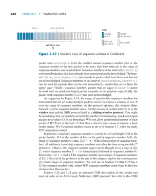 246     CHAPTER 3  •  TRANSPORT LAYER
packet and nextseqnum to be the smallest unused sequence number (that is, the
sequence number of the next packet to be sent), then four intervals in the range of
sequence numbers can be identified. Sequence numbers in the interval [0,base-1]
correspondtopacketsthathavealreadybeentransmittedandacknowledged.Theinter-
val [base,nextseqnum-1] corresponds to packets that have been sent but not
yet acknowledged. Sequence numbers in the interval [nextseqnum,base+N-1]
can be used for packets that can be sent immediately, should data arrive from the
upper layer. Finally, sequence numbers greater than or equal to base+N cannot
be used until an unacknowledged packet currently in the pipeline (specifically, the
packet with sequence number base) has been acknowledged.
As suggested by Figure 3.19, the range of permissible sequence numbers for
transmitted but not yet acknowledged packets can be viewed as a window of size N
over the range of sequence numbers. As the protocol operates, this window slides
forward over the sequence number space. For this reason, N is often referred to as the
window size and the GBN protocol itself as a sliding-window protocol. You might
be wondering why we would even limit the number of outstanding, unacknowledged
packets to a value of N in the first place. Why not allow an unlimited number of such
packets? We’ll see in Section 3.5 that flow control is one reason to impose a limit
on the sender. We’ll examine another reason to do so in Section 3.7, when we study
TCP congestion control.
In practice, a packet’s sequence number is carried in a fixed-length field in the
packet header. If k is the number of bits in the packet sequence number field, the
range of sequence numbers is thus [0,2k
- 1]. With a finite range of sequence num-
bers, all arithmetic involving sequence numbers must then be done using modulo 2k
arithmetic. (That is, the sequence number space can be thought of as a ring of size
2k
, where sequence number 2k
- 1 is immediately followed by sequence number 0.)
Recall that rdt3.0 had a 1-bit sequence number and a range of sequence numbers
of [0,1]. Several of the problems at the end of this chapter explore the consequences
of a finite range of sequence numbers. We will see in Section 3.5 that TCP has a
32-bit sequence number field, where TCP sequence numbers count bytes in the byte
stream rather than packets.
Figures 3.20 and 3.21 give an extended FSM description of the sender and
receiver sides of an ACK-based, NAK-free, GBN protocol. We refer to this FSM
base nextseqnum
Window size
N
Key:
Already
ACK’d
Sent, not
yet ACK’d
Usable,
not yet sent
Not usable
Figure 3.19 ♦ Sender’s view of sequence numbers in Go-Back-N
M03_KURO5469_08_GE_C03.indd 246 08/05/2021 13:58
 