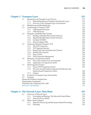 TABLE OF CONTENTS     
23
Chapter 3 Transport Layer 211
3.1 Introduction and Transport-Layer Services 212
3.1.1 Relationship Between Transport and Network Layers 212
3.1.2 Overview of the Transport Layer in the Internet 215
3.2 Multiplexing and Demultiplexing 217
3.3 Connectionless Transport: UDP 224
3.3.1 UDP Segment Structure 228
3.3.2 UDP Checksum 228
3.4 Principles of Reliable Data Transfer 230
3.4.1 Building a Reliable Data Transfer Protocol 232
3.4.2 Pipelined Reliable Data Transfer Protocols 241
3.4.3 Go-Back-N (GBN) 245
3.4.4 Selective Repeat (SR) 250
3.5 Connection-Oriented Transport: TCP 257
3.5.1 The TCP Connection 257
3.5.2 TCP Segment Structure 260
3.5.3 Round-Trip Time Estimation and Timeout 265
3.5.4 Reliable Data Transfer 268
3.5.5 Flow Control 276
3.5.6 TCP Connection Management 279
3.6 Principles of Congestion Control 285
3.6.1 The Causes and the Costs of Congestion 285
3.6.2 Approaches to Congestion Control 292
3.7 TCP Congestion Control 293
3.7.1 Classic TCP Congestion Control 293
3.7.2 Network-Assisted Explicit Congestion Notification and
Delayed-based Congestion Control 304
3.7.3 Fairness 306
3.8 Evolution of Transport-Layer Functionality 309
3.9 Summary 312
Homework Problems and Questions 314
Programming Assignments 330
Wireshark Labs: Exploring TCP, UDP 330
Interview: Van Jacobson 331
Chapter 4 The Network Layer: Data Plane 333
4.1 Overview of Network Layer 334
4.1.1 Forwarding and Routing: The Data and Control Planes 334
4.1.2 Network Service Model 339
4.2 What’s Inside a Router? 341
4.2.1 Input Port Processing and Destination-Based Forwarding 344
4.2.2 Switching 347
A01_KURO5469_08_GE_FM.indd 23 11/05/2021 12:07
 