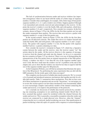 254     CHAPTER 3  •  TRANSPORT LAYER
The lack of synchronization between sender and receiver windows has impor-
tant consequences when we are faced with the reality of a finite range of sequence
numbers. Consider what could happen, for example, with a finite range of four packet
sequence numbers, 0, 1, 2, 3, and a window size of three. Suppose packets 0 through
2 are transmitted and correctly received and acknowledged at the receiver. At this
point, the receiver’s window is over the fourth, fifth, and sixth packets, which have
sequence numbers 3, 0, and 1, respectively. Now consider two scenarios. In the first
scenario, shown in Figure 3.27(a), the ACKs for the first three packets are lost and
the sender retransmits these packets. The receiver thus next receives a packet with
sequence number 0—a copy of the first packet sent.
In the second scenario, shown in Figure 3.27(b), the ACKs for the first three
packets are all delivered correctly. The sender thus moves its window forward and
sends the fourth, fifth, and sixth packets, with sequence numbers 3, 0, and 1, respec-
tively. The packet with sequence number 3 is lost, but the packet with sequence
number 0 arrives—a packet containing new data.
Now consider the receiver’s viewpoint in Figure 3.27, which has a figurative
curtain between the sender and the receiver, since the receiver cannot “see” the
actions taken by the sender. All the receiver observes is the sequence of messages
it receives from the channel and sends into the channel. As far as it is concerned,
the two scenarios in Figure 3.27 are identical. There is no way of distinguishing the
retransmission of the first packet from an original transmission of the fifth packet.
Clearly, a window size that is 1 less than the size of the sequence number space
won’t work. But how small must the window size be? A problem at the end of the
chapter asks you to show that the window size must be less than or equal to half the
size of the sequence number space for SR protocols.
At the Companion Website, you will find an animation that illustrates the opera-
tion of the SR protocol. Try performing the same experiments that you did with the
GBN animation. Do the results agree with what you expect?
This completes our discussion of reliable data transfer protocols. We’ve covered
a lot of ground and introduced numerous mechanisms that together provide for reli-
able data transfer. Table 3.1 summarizes these mechanisms. Now that we have seen
all of these mechanisms in operation and can see the “big picture,” we encourage you
to review this section again to see how these mechanisms were incrementally added
to cover increasingly complex (and realistic) models of the channel connecting the
sender and receiver, or to improve the performance of the protocols.
Let’s conclude our discussion of reliable data transfer protocols by consider-
ing one remaining assumption in our underlying channel model. Recall that we
have assumed that packets cannot be reordered within the channel between the
sender and receiver. This is generally a reasonable assumption when the sender and
receiver are connected by a single physical wire. However, when the “channel”
connecting the two is a network, packet reordering can occur. One manifestation of
packet reordering is that old copies of a packet with a sequence or acknowledgment
M03_KURO5469_08_GE_C03.indd 254 08/05/2021 13:58
 