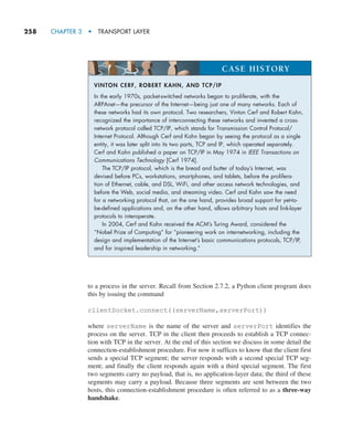 258     CHAPTER 3  •  TRANSPORT LAYER
to a process in the server. Recall from Section 2.7.2, a Python client program does
this by issuing the command
clientSocket.connect((serverName,serverPort))
where serverName is the name of the server and serverPort identifies the
process on the server. TCP in the client then proceeds to establish a TCP connec-
tion with TCP in the server. At the end of this section we discuss in some detail the
connection-establishment procedure. For now it suffices to know that the client first
sends a special TCP segment; the server responds with a second special TCP seg-
ment; and finally the client responds again with a third special segment. The first
two segments carry no payload, that is, no application-layer data; the third of these
segments may carry a payload. Because three segments are sent between the two
hosts, this connection-establishment procedure is often referred to as a three-way
handshake.
VINTON CERF, ROBERT KAHN, AND TCP/IP
In the early 1970s, packet-switched networks began to proliferate, with the
ARPAnet—the precursor of the Internet—being just one of many networks. Each of
these networks had its own protocol. Two researchers, Vinton Cerf and Robert Kahn,
recognized the importance of interconnecting these networks and invented a cross-
network protocol called TCP/IP, which stands for Transmission Control Protocol/
Internet Protocol. Although Cerf and Kahn began by seeing the protocol as a single
entity, it was later split into its two parts, TCP and IP, which operated separately.
Cerf and Kahn published a paper on TCP/IP in May 1974 in IEEE Transactions on
Communications Technology [Cerf 1974].
The TCP/IP protocol, which is the bread and butter of today’s Internet, was
devised before PCs, workstations, smartphones, and tablets, before the prolifera-
tion of Ethernet, cable, and DSL, WiFi, and other access network technologies, and
before the Web, social media, and streaming video. Cerf and Kahn saw the need
for a networking protocol that, on the one hand, provides broad support for yet-to-
be-defined applications and, on the other hand, allows arbitrary hosts and link-layer
protocols to interoperate.
In 2004, Cerf and Kahn received the ACM’s Turing Award, considered the
“Nobel Prize of Computing” for “pioneering work on internetworking, including the
design and implementation of the Internet’s basic communications protocols, TCP/IP,
and for inspired leadership in networking.”
CASE HISTORY
M03_KURO5469_08_GE_C03.indd 258 08/05/2021 13:58
 