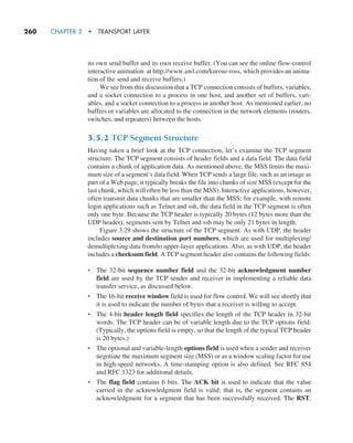 260     CHAPTER 3  •  TRANSPORT LAYER
its own send buffer and its own receive buffer. (You can see the online flow-control
interactive animation at http://www.awl.com/kurose-ross, which provides an anima-
tion of the send and receive buffers.)
We see from this discussion that a TCP connection consists of buffers, variables,
and a socket connection to a process in one host, and another set of buffers, vari-
ables, and a socket connection to a process in another host. As mentioned earlier, no
buffers or variables are allocated to the connection in the network elements (routers,
switches, and repeaters) between the hosts.
3.5.2 TCP Segment Structure
Having taken a brief look at the TCP connection, let’s examine the TCP segment
structure. The TCP segment consists of header fields and a data field. The data field
contains a chunk of application data. As mentioned above, the MSS limits the maxi-
mum size of a segment’s data field. When TCP sends a large file, such as an image as
part of a Web page, it typically breaks the file into chunks of size MSS (except for the
last chunk, which will often be less than the MSS). Interactive applications, however,
often transmit data chunks that are smaller than the MSS; for example, with remote
login applications such as Telnet and ssh, the data field in the TCP segment is often
only one byte. Because the TCP header is typically 20 bytes (12 bytes more than the
UDP header), segments sent by Telnet and ssh may be only 21 bytes in length.
Figure 3.29 shows the structure of the TCP segment. As with UDP, the header
includes source and destination port numbers, which are used for multiplexing/
demultiplexing data from/to upper-layer applications. Also, as with UDP, the header
includes a checksum field. A TCP segment header also contains the following fields:
• The 32-bit sequence number field and the 32-bit acknowledgment number
field are used by the TCP sender and receiver in implementing a reliable data
transfer service, as discussed below.
• The 16-bit receive window field is used for flow control. We will see shortly that
it is used to indicate the number of bytes that a receiver is willing to accept.
• The 4-bit header length field specifies the length of the TCP header in 32-bit
words. The TCP header can be of variable length due to the TCP options field.
(Typically, the options field is empty, so that the length of the typical TCP header
is 20 bytes.)
• The optional and variable-length options field is used when a sender and receiver
negotiate the maximum segment size (MSS) or as a window scaling factor for use
in high-speed networks. A time-stamping option is also defined. See RFC 854
and RFC 1323 for additional details.
• The flag field contains 6 bits. The ACK bit is used to indicate that the value
carried in the acknowledgment field is valid; that is, the segment contains an
acknowledgment for a segment that has been successfully received. The RST,
M03_KURO5469_08_GE_C03.indd 260 08/05/2021 13:58
 