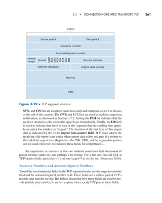 3.5  •   Connection-Oriented Transport: TCP     
261
SYN, and FIN bits are used for connection setup and teardown, as we will discuss
at the end of this section. The CWR and ECE bits are used in explicit congestion
notification, as discussed in Section 3.7.2. Setting the PSH bit indicates that the
receiver should pass the data to the upper layer immediately. Finally, the URG bit
is used to indicate that there is data in this segment that the sending-side upper-
layer entity has marked as “urgent.” The location of the last byte of this urgent
data is indicated by the 16-bit urgent data pointer field. TCP must inform the
receiving-side upper-layer entity when urgent data exists and pass it a pointer to
the end of the urgent data. (In practice, the PSH, URG, and the urgent data pointer
are not used. However, we mention these fields for completeness.)
Our experience as teachers is that our students sometimes find discussion of
packet formats rather dry and perhaps a bit boring. For a fun and fanciful look at
TCP header fields, particularly if you love Legos™ as we do, see [Pomeranz 2010].
Sequence Numbers and Acknowledgment Numbers
Two of the most important fields in the TCP segment header are the sequence number
field and the acknowledgment number field. These fields are a critical part of TCP’s
reliable data transfer service. But before discussing how these fields are used to pro-
vide reliable data transfer, let us first explain what exactly TCP puts in these fields.
Source port #
Internet checksum
Header
length
Unused
URG
ECE
CWR
ACK
PSH
RST
SYN
FIN
32 bits
Dest port #
Receive window
Urgent data pointer
Sequence number
Acknowledgment number
Options
Data
Figure 3.29 ♦ TCP segment structure
M03_KURO5469_08_GE_C03.indd 261 08/05/2021 13:58
 