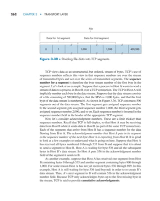 262     CHAPTER 3  •  TRANSPORT LAYER
TCP views data as an unstructured, but ordered, stream of bytes. TCP’s use of
sequence numbers reflects this view in that sequence numbers are over the stream
of transmitted bytes and not over the series of transmitted segments. The sequence
number for a segment is therefore the byte-stream number of the first byte in the
segment. Let’s look at an example. Suppose that a process in Host A wants to send a
stream of data to a process in Host B over a TCP connection. The TCP in Host A will
implicitly number each byte in the data stream. Suppose that the data stream consists
of a file consisting of 500,000 bytes, that the MSS is 1,000 bytes, and that the first
byte of the data stream is numbered 0. As shown in Figure 3.30, TCP constructs 500
segments out of the data stream. The first segment gets assigned sequence number
0, the second segment gets assigned sequence number 1,000, the third segment gets
assigned sequence number 2,000, and so on. Each sequence number is inserted in the
sequence number field in the header of the appropriate TCP segment.
Now let’s consider acknowledgment numbers. These are a little trickier than
sequence numbers. Recall that TCP is full-duplex, so that Host A may be receiving
data from Host B while it sends data to Host B (as part of the same TCP connection).
Each of the segments that arrive from Host B has a sequence number for the data
flowing from B to A. The acknowledgment number that Host A puts in its segment
is the sequence number of the next byte Host A is expecting from Host B. It is good
to look at a few examples to understand what is going on here. Suppose that Host A
has received all bytes numbered 0 through 535 from B and suppose that it is about
to send a segment to Host B. Host A is waiting for byte 536 and all the subsequent
bytes in Host B’s data stream. So Host A puts 536 in the acknowledgment number
field of the segment it sends to B.
As another example, suppose that Host A has received one segment from Host
B containing bytes 0 through 535 and another segment containing bytes 900 through
1,000. For some reason Host A has not yet received bytes 536 through 899. In this
example, Host A is still waiting for byte 536 (and beyond) in order to re-create B’s
data stream. Thus, A’s next segment to B will contain 536 in the acknowledgment
number field. Because TCP only acknowledges bytes up to the first missing byte in
the stream, TCP is said to provide cumulative acknowledgments.
0 1 1,000 1,999 499,999
File
Data for 1st segment Data for 2nd segment
Figure 3.30 ♦ Dividing file data into TCP segments
M03_KURO5469_08_GE_C03.indd 262 08/05/2021 13:58
 