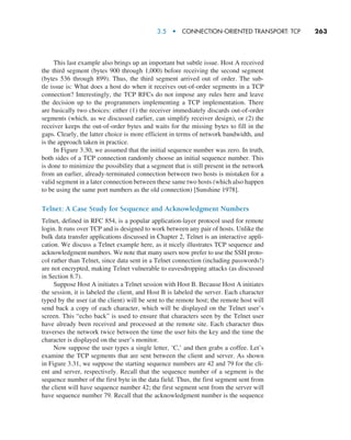 3.5  •   Connection-Oriented Transport: TCP     
263
This last example also brings up an important but subtle issue. Host A received
the third segment (bytes 900 through 1,000) before receiving the second segment
(bytes 536 through 899). Thus, the third segment arrived out of order. The sub-
tle issue is: What does a host do when it receives out-of-order segments in a TCP
connection? Interestingly, the TCP RFCs do not impose any rules here and leave
the decision up to the programmers implementing a TCP implementation. There
are basically two choices: either (1) the receiver immediately discards out-of-order
segments (which, as we discussed earlier, can simplify receiver design), or (2) the
receiver keeps the out-of-order bytes and waits for the missing bytes to fill in the
gaps. Clearly, the latter choice is more efficient in terms of network bandwidth, and
is the approach taken in practice.
In Figure 3.30, we assumed that the initial sequence number was zero. In truth,
both sides of a TCP connection randomly choose an initial sequence number. This
is done to minimize the possibility that a segment that is still present in the network
from an earlier, already-terminated connection between two hosts is mistaken for a
valid segment in a later connection between these same two hosts (which also happen
to be using the same port numbers as the old connection) [Sunshine 1978].
Telnet: A Case Study for Sequence and Acknowledgment Numbers
Telnet, defined in RFC 854, is a popular application-layer protocol used for remote
login. It runs over TCP and is designed to work between any pair of hosts. Unlike the
bulk data transfer applications discussed in Chapter 2, Telnet is an interactive appli-
cation. We discuss a Telnet example here, as it nicely illustrates TCP sequence and
acknowledgment numbers. We note that many users now prefer to use the SSH proto-
col rather than Telnet, since data sent in a Telnet connection (including passwords!)
are not encrypted, making Telnet vulnerable to eavesdropping attacks (as discussed
in Section 8.7).
Suppose Host A initiates a Telnet session with Host B. Because Host A initiates
the session, it is labeled the client, and Host B is labeled the server. Each character
typed by the user (at the client) will be sent to the remote host; the remote host will
send back a copy of each character, which will be displayed on the Telnet user’s
screen. This “echo back” is used to ensure that characters seen by the Telnet user
have already been received and processed at the remote site. Each character thus
traverses the network twice between the time the user hits the key and the time the
character is displayed on the user’s monitor.
Now suppose the user types a single letter, ‘C,’ and then grabs a coffee. Let’s
examine the TCP segments that are sent between the client and server. As shown
in Figure 3.31, we suppose the starting sequence numbers are 42 and 79 for the cli-
ent and server, respectively. Recall that the sequence number of a segment is the
sequence number of the first byte in the data field. Thus, the first segment sent from
the client will have sequence number 42; the first segment sent from the server will
have sequence number 79. Recall that the acknowledgment number is the sequence
M03_KURO5469_08_GE_C03.indd 263 08/05/2021 13:58
 