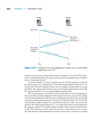 264     CHAPTER 3  •  TRANSPORT LAYER
number of the next byte of data that the host is waiting for. After the TCP connec-
tion is established but before any data is sent, the client is waiting for byte 79 and the
server is waiting for byte 42.
As shown in Figure 3.31, three segments are sent. The first segment is sent from
the client to the server, containing the 1-byte ASCII representation of the letter ‘C’ in
its data field. This first segment also has 42 in its sequence number field, as we just
described. Also, because the client has not yet received any data from the server, this
first segment will have 79 in its acknowledgment number field.
The second segment is sent from the server to the client. It serves a dual purpose.
First it provides an acknowledgment of the data the server has received. By putting
43 in the acknowledgment field, the server is telling the client that it has successfully
received everything up through byte 42 and is now waiting for bytes 43 onward. The
second purpose of this segment is to echo back the letter ‘C.’ Thus, the second seg-
ment has the ASCII representation of ‘C’ in its data field. This second segment has
the sequence number 79, the initial sequence number of the server-to-client data flow
of this TCP connection, as this is the very first byte of data that the server is send-
ing. Note that the acknowledgment for client-to-server data is carried in a segment
Time Time
Host A Host B
User types
'C'
Seq=42, ACK=79, data='C'
Seq=79, ACK=43, data='C'
Seq=43, ACK=80
Host ACKs
receipt of 'C',
echoes back 'C'
Host ACKs
receipt of
echoed 'C'
Figure 3.31 ♦ 
Sequence and acknowledgment numbers for a simple Telnet
application over TCP
M03_KURO5469_08_GE_C03.indd 264 08/05/2021 13:58
 