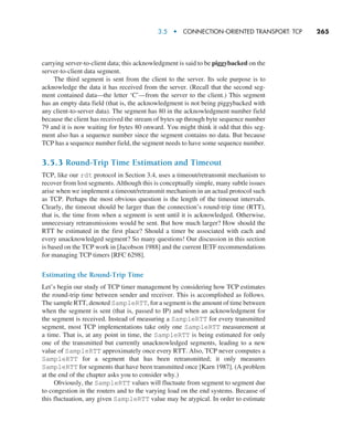3.5  •   Connection-Oriented Transport: TCP     
265
carrying server-to-client data; this acknowledgment is said to be piggybacked on the
server-to-client data segment.
The third segment is sent from the client to the server. Its sole purpose is to
acknowledge the data it has received from the server. (Recall that the second seg-
ment contained data—the letter ‘C’—from the server to the client.) This segment
has an empty data field (that is, the acknowledgment is not being piggybacked with
any client-to-server data). The segment has 80 in the acknowledgment number field
because the client has received the stream of bytes up through byte sequence number
79 and it is now waiting for bytes 80 onward. You might think it odd that this seg-
ment also has a sequence number since the segment contains no data. But because
TCP has a sequence number field, the segment needs to have some sequence number.
3.5.3 Round-Trip Time Estimation and Timeout
TCP, like our rdt protocol in Section 3.4, uses a timeout/retransmit mechanism to
recover from lost segments. Although this is conceptually simple, many subtle issues
arise when we implement a timeout/retransmit mechanism in an actual protocol such
as TCP. Perhaps the most obvious question is the length of the timeout intervals.
Clearly, the timeout should be larger than the connection’s round-trip time (RTT),
that is, the time from when a segment is sent until it is acknowledged. Otherwise,
unnecessary retransmissions would be sent. But how much larger? How should the
RTT be estimated in the first place? Should a timer be associated with each and
every unacknowledged segment? So many questions! Our discussion in this section
is based on the TCP work in [Jacobson 1988] and the current IETF recommendations
for managing TCP timers [RFC 6298].
Estimating the Round-Trip Time
Let’s begin our study of TCP timer management by considering how TCP estimates
the round-trip time between sender and receiver. This is accomplished as follows.
The sample RTT, denoted SampleRTT, for a segment is the amount of time between
when the segment is sent (that is, passed to IP) and when an acknowledgment for
the segment is received. Instead of measuring a SampleRTT for every transmitted
segment, most TCP implementations take only one SampleRTT measurement at
a time. That is, at any point in time, the SampleRTT is being estimated for only
one of the transmitted but currently unacknowledged segments, leading to a new
value of SampleRTT approximately once every RTT. Also, TCP never computes a
SampleRTT for a segment that has been retransmitted; it only measures
SampleRTT for segments that have been transmitted once [Karn 1987]. (A problem
at the end of the chapter asks you to consider why.)
Obviously, the SampleRTT values will fluctuate from segment to segment due
to congestion in the routers and to the varying load on the end systems. Because of
this fluctuation, any given SampleRTT value may be atypical. In order to estimate
M03_KURO5469_08_GE_C03.indd 265 08/05/2021 13:58
 