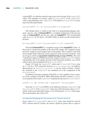 266     CHAPTER 3  •  TRANSPORT LAYER
a typical RTT, it is therefore natural to take some sort of average of the SampleRTT
values. TCP maintains an average, called EstimatedRTT, of the SampleRTT
values. Upon obtaining a new SampleRTT, TCP updates EstimatedRTT accord-
ing to the following formula:
EstimatedRTT = (1 – α) # EstimatedRTT + α # SampleRTT
The formula above is written in the form of a programming-language state-
ment—the new value of EstimatedRTT is a weighted combination of the previous
value of EstimatedRTT and the new value for SampleRTT. The recommended
value of α is α = 0.125 (that is, 1/8) [RFC 6298], in which case the formula above
becomes:
EstimatedRTT = 0.875 # EstimatedRTT + 0.125 # SampleRTT
Note that EstimatedRTT is a weighted average of the SampleRTT values. As
discussed in a homework problem at the end of this chapter, this weighted average
puts more weight on recent samples than on old samples. This is natural, as the more
recent samples better reflect the current congestion in the network. In statistics, such
an average is called an exponential weighted moving average (EWMA). The word
“exponential” appears in EWMA because the weight of a given SampleRTT decays
exponentially fast as the updates proceed. In the homework problems, you will be
asked to derive the exponential term in EstimatedRTT.
Figure 3.32 shows the SampleRTT values and EstimatedRTT for a value
of α = 1/8 for a TCP connection between gaia.cs.umass.edu (in Amherst,
Massachusetts) to fantasia.eurecom.fr (in the south of France). Clearly,
the variations in the SampleRTT are smoothed out in the computation of the
EstimatedRTT.
In addition to having an estimate of the RTT, it is also valuable to have a meas-
ure of the variability of the RTT. [RFC 6298] defines the RTT variation, DevRTT,
as an estimate of how much SampleRTT typically deviates from EstimatedRTT:
DevRTT = (1 – β) # DevRTT + β # | SampleRTT – EstimatedRTT |
Note that DevRTT is an EWMA of the difference between SampleRTT and
EstimatedRTT. If the SampleRTT values have little fluctuation, then DevRTT
will be small; on the other hand, if there is a lot of fluctuation, DevRTT will be large.
The recommended value of β is 0.25.
Setting and Managing the Retransmission Timeout Interval
Given values of EstimatedRTT and DevRTT, what value should be used for
TCP’s timeout interval? Clearly, the interval should be greater than or equal to
M03_KURO5469_08_GE_C03.indd 266 08/05/2021 13:58
 