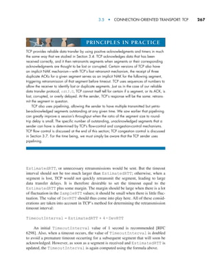 3.5  •   Connection-Oriented Transport: TCP     
267
EstimatedRTT, or unnecessary retransmissions would be sent. But the timeout
interval should not be too much larger than EstimatedRTT; otherwise, when a
segment is lost, TCP would not quickly retransmit the segment, leading to large
data transfer delays. It is therefore desirable to set the timeout equal to the
EstimatedRTT plus some margin. The margin should be large when there is a lot
of fluctuation in the SampleRTT values; it should be small when there is little fluc-
tuation. The value of DevRTT should thus come into play here. All of these consid-
erations are taken into account in TCP’s method for determining the retransmission
timeout interval:
TimeoutInterval = EstimatedRTT + 4 # DevRTT
An initial TimeoutInterval value of 1 second is recommended [RFC
6298]. Also, when a timeout occurs, the value of TimeoutInterval is doubled
to avoid a premature timeout occurring for a subsequent segment that will soon be
acknowledged. However, as soon as a segment is received and EstimatedRTT is
updated, the TimeoutInterval is again computed using the formula above.
TCP provides reliable data transfer by using positive acknowledgments and timers in much
the same way that we studied in Section 3.4. TCP acknowledges data that has been
received correctly, and it then retransmits segments when segments or their corresponding
acknowledgments are thought to be lost or corrupted. Certain versions of TCP also have
an implicit NAK mechanism—with TCP’s fast retransmit mechanism, the receipt of three
duplicate ACKs for a given segment serves as an implicit NAK for the following segment,
triggering retransmission of that segment before timeout. TCP uses sequences of numbers to
allow the receiver to identify lost or duplicate segments. Just as in the case of our reliable
data transfer protocol, rdt3.0, TCP cannot itself tell for certain if a segment, or its ACK, is
lost, corrupted, or overly delayed. At the sender, TCP’s response will be the same: retrans-
mit the segment in question.
TCP also uses pipelining, allowing the sender to have multiple transmitted but yet-to-
be-acknowledged segments outstanding at any given time. We saw earlier that pipelining
can greatly improve a session’s throughput when the ratio of the segment size to round-
trip delay is small. The specific number of outstanding, unacknowledged segments that a
sender can have is determined by TCP’s flow-control and congestion-control mechanisms.
TCP flow control is discussed at the end of this section; TCP congestion control is discussed
in Section 3.7. For the time being, we must simply be aware that the TCP sender uses
pipelining.
PRINCIPLES IN PRACTICE
M03_KURO5469_08_GE_C03.indd 267 08/05/2021 13:58
 