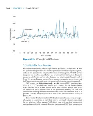 268     CHAPTER 3  •  TRANSPORT LAYER
3.5.4 Reliable Data Transfer
Recall that the Internet’s network-layer service (IP service) is unreliable. IP does
not guarantee datagram delivery, does not guarantee in-order delivery of datagrams,
and does not guarantee the integrity of the data in the datagrams. With IP service,
datagrams can overflow router buffers and never reach their destination, datagrams
can arrive out of order, and bits in the datagram can get corrupted (flipped from 0 to
1 and vice versa). Because transport-layer segments are carried across the network
by IP datagrams, transport-layer segments can suffer from these problems as well.
TCP creates a reliable data transfer service on top of IP’s unreliable best-
effort service. TCP’s reliable data transfer service ensures that the data stream that
a process reads out of its TCP receive buffer is uncorrupted, without gaps, with-
out duplication, and in sequence; that is, the byte stream is exactly the same byte
stream that was sent by the end system on the other side of the connection. How TCP
provides a reliable data transfer involves many of the principles that we studied in
Section 3.4.
In our earlier development of reliable data transfer techniques, it was conceptu-
ally easiest to assume that an individual timer is associated with each transmitted
but not yet acknowledged segment. While this is great in theory, timer management
can require considerable overhead. Thus, the recommended TCP timer management
RTT
(milliseconds)
150
200
250
300
350
100
1 8 15 22 29 36 43 50
Time (seconds)
Sample RTT
57 64 71 78 85 92 99 106
Estimated RTT
Figure 3.32 ♦ RTT samples and RTT estimates
M03_KURO5469_08_GE_C03.indd 268 08/05/2021 13:58
 