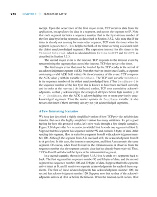 270     CHAPTER 3  •  TRANSPORT LAYER
receipt. Upon the occurrence of the first major event, TCP receives data from the
application, encapsulates the data in a segment, and passes the segment to IP. Note
that each segment includes a sequence number that is the byte-stream number of
the first data byte in the segment, as described in Section 3.5.2. Also note that if the
timer is already not running for some other segment, TCP starts the timer when the
segment is passed to IP. (It is helpful to think of the timer as being associated with
the oldest unacknowledged segment.) The expiration interval for this timer is the
TimeoutInterval, which is calculated from EstimatedRTT and DevRTT, as
described in Section 3.5.3.
The second major event is the timeout. TCP responds to the timeout event by
retransmitting the segment that caused the timeout. TCP then restarts the timer.
The third major event that must be handled by the TCP sender is the arrival of
an acknowledgment segment (ACK) from the receiver (more specifically, a segment
containing a valid ACK field value). On the occurrence of this event, TCP compares
the ACK value y with its variable SendBase. The TCP state variable SendBase
is the sequence number of the oldest unacknowledged byte. (Thus SendBase–1 is
the sequence number of the last byte that is known to have been received correctly
and in order at the receiver.) As indicated earlier, TCP uses cumulative acknowl-
edgments, so that y acknowledges the receipt of all bytes before byte number y. If
y  SendBase, then the ACK is acknowledging one or more previously unac-
knowledged segments. Thus the sender updates its SendBase variable; it also
restarts the timer if there currently are any not-yet-acknowledged segments.
A Few Interesting Scenarios
We have just described a highly simplified version of how TCP provides reliable data
transfer. But even this highly simplified version has many subtleties. To get a good
feeling for how this protocol works, let’s now walk through a few simple scenarios.
Figure 3.34 depicts the first scenario, in which Host A sends one segment to Host B.
Suppose that this segment has sequence number 92 and contains 8 bytes of data. After
sending this segment, Host A waits for a segment from B with acknowledgment num-
ber 100. Although the segment from A is received at B, the acknowledgment from B
to A gets lost. In this case, the timeout event occurs, and Host A retransmits the same
segment. Of course, when Host B receives the retransmission, it observes from the
sequence number that the segment contains data that has already been received. Thus,
TCP in Host B will discard the bytes in the retransmitted segment.
In a second scenario, shown in Figure 3.35, Host A sends two segments back to
back. The first segment has sequence number 92 and 8 bytes of data, and the second
segment has sequence number 100 and 20 bytes of data. Suppose that both segments
arrive intact at B, and B sends two separate acknowledgments for each of these seg-
ments. The first of these acknowledgments has acknowledgment number 100; the
second has acknowledgment number 120. Suppose now that neither of the acknowl-
edgments arrives at Host A before the timeout. When the timeout event occurs, Host
M03_KURO5469_08_GE_C03.indd 270 08/05/2021 13:58
 