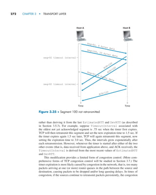 272     CHAPTER 3  •  TRANSPORT LAYER
rather than deriving it from the last EstimatedRTT and DevRTT (as described
in Section 3.5.3). For example, suppose TimeoutInterval associated with
the oldest not yet acknowledged segment is .75 sec when the timer first expires.
TCP will then retransmit this segment and set the new expiration time to 1.5 sec. If
the timer expires again 1.5 sec later, TCP will again retransmit this segment, now
setting the expiration time to 3.0 sec. Thus, the intervals grow exponentially after
each retransmission. However, whenever the timer is started after either of the two
other events (that is, data received from application above, and ACK received), the
TimeoutInterval is derived from the most recent values of EstimatedRTT
and DevRTT.
This modification provides a limited form of congestion control. (More com-
prehensive forms of TCP congestion control will be studied in Section 3.7.) The
timer expiration is most likely caused by congestion in the network, that is, too many
packets arriving at one (or more) router queues in the path between the source and
destination, causing packets to be dropped and/or long queuing delays. In times of
congestion, if the sources continue to retransmit packets persistently, the congestion
Time Time
Host A Host B
seq=92 timeout interval
Seq=92, 8 bytes data
Seq=100, 20 bytes data
ACK=100
ACK=120
ACK=120
seq=92 timeout interval
Seq=92, 8 bytes data
Figure 3.35 ♦ Segment 100 not retransmitted
M03_KURO5469_08_GE_C03.indd 272 08/05/2021 13:58
 