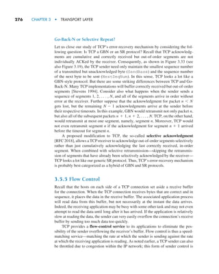 276     CHAPTER 3  •  TRANSPORT LAYER
Go-Back-N or Selective Repeat?
Let us close our study of TCP’s error-recovery mechanism by considering the fol-
lowing question: Is TCP a GBN or an SR protocol? Recall that TCP acknowledg-
ments are cumulative and correctly received but out-of-order segments are not
individually ACKed by the receiver. Consequently, as shown in Figure 3.33 (see
also Figure 3.19), the TCP sender need only maintain the smallest sequence number
of a transmitted but unacknowledged byte (SendBase) and the sequence number
of the next byte to be sent (NextSeqNum). In this sense, TCP looks a lot like a
GBN-style protocol. But there are some striking differences between TCP and Go-
Back-N. Many TCP implementations will buffer correctly received but out-of-order
segments [Stevens 1994]. Consider also what happens when the sender sends a
sequence of segments 1, 2, . . . , N, and all of the segments arrive in order without
error at the receiver. Further suppose that the acknowledgment for packet n 6 N
gets lost, but the remaining N - 1 acknowledgments arrive at the sender before
their respective timeouts. In this example, GBN would retransmit not only packet n,
but also all of the subsequent packets n + 1, n + 2, . . . , N. TCP, on the other hand,
would retransmit at most one segment, namely, segment n. Moreover, TCP would
not even retransmit segment n if the acknowledgment for segment n + 1 arrived
before the timeout for segment n.
A proposed modification to TCP, the so-called selective acknowledgment
[RFC 2018], allows a TCP receiver to acknowledge out-of-order segments selectively
rather than just cumulatively acknowledging the last correctly received, in-order
segment. When combined with selective retransmission—skipping the retransmis-
sion of segments that have already been selectively acknowledged by the receiver—
TCP looks a lot like our generic SR protocol. Thus, TCP’s error-recovery mechanism
is probably best categorized as a hybrid of GBN and SR protocols.
3.5.5 Flow Control
Recall that the hosts on each side of a TCP connection set aside a receive buffer
for the connection. When the TCP connection receives bytes that are correct and in
sequence, it places the data in the receive buffer. The associated application process
will read data from this buffer, but not necessarily at the instant the data arrives.
Indeed, the receiving application may be busy with some other task and may not even
attempt to read the data until long after it has arrived. If the application is relatively
slow at reading the data, the sender can very easily overflow the connection’s receive
buffer by sending too much data too quickly.
TCP provides a flow-control service to its applications to eliminate the pos-
sibility of the sender overflowing the receiver’s buffer. Flow control is thus a speed-
matching service—matching the rate at which the sender is sending against the rate
at which the receiving application is reading. As noted earlier, a TCP sender can also
be throttled due to congestion within the IP network; this form of sender control is
M03_KURO5469_08_GE_C03.indd 276 08/05/2021 13:58
 