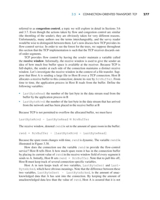 3.5  •   Connection-Oriented Transport: TCP     
277
referred to as congestion control, a topic we will explore in detail in Sections 3.6
and 3.7. Even though the actions taken by flow and congestion control are similar
(the throttling of the sender), they are obviously taken for very different reasons.
Unfortunately, many authors use the terms interchangeably, and the savvy reader
would be wise to distinguish between them. Let’s now discuss how TCP provides its
flow-control service. In order to see the forest for the trees, we suppose throughout
this section that the TCP implementation is such that the TCP receiver discards out-
of-order segments.
TCP provides flow control by having the sender maintain a variable called
the receive window. Informally, the receive window is used to give the sender an
idea of how much free buffer space is available at the receiver. Because TCP is
full-duplex, the sender at each side of the connection maintains a distinct receive
window. Let’s investigate the receive window in the context of a file transfer. Sup-
pose that Host A is sending a large file to Host B over a TCP connection. Host B
allocates a receive buffer to this connection; denote its size by RcvBuffer. From
time to time, the application process in Host B reads from the buffer. Define the
following variables:
• LastByteRead: the number of the last byte in the data stream read from the
buffer by the application process in B
• LastByteRcvd: the number of the last byte in the data stream that has arrived
from the network and has been placed in the receive buffer at B
Because TCP is not permitted to overflow the allocated buffer, we must have
LastByteRcvd – LastByteRead … RcvBuffer
The receive window, denoted rwnd is set to the amount of spare room in the buffer:
rwnd = RcvBuffer – [LastByteRcvd – LastByteRead]
Because the spare room changes with time, rwnd is dynamic. The variable rwnd is
illustrated in Figure 3.38.
How does the connection use the variable rwnd to provide the flow-control
service? Host B tells Host A how much spare room it has in the connection buffer
by placing its current value of rwnd in the receive window field of every segment it
sends to A. Initially, Host B sets rwnd = RcvBuffer. Note that to pull this off,
Host B must keep track of several connection-specific variables.
Host A in turn keeps track of two variables, LastByteSent and Last-
ByteAcked, which have obvious meanings. Note that the difference between these
two variables, LastByteSent – LastByteAcked, is the amount of unac-
knowledged data that A has sent into the connection. By keeping the amount of
unacknowledged data less than the value of rwnd, Host A is assured that it is not
M03_KURO5469_08_GE_C03.indd 277 08/05/2021 13:58
 