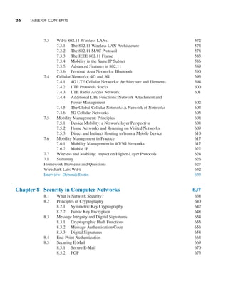 26     TABLE OF CONTENTS
7.3 WiFi: 802.11 Wireless LANs 572
7.3.1 The 802.11 Wireless LAN Architecture 574
7.3.2 The 802.11 MAC Protocol 578
7.3.3 The IEEE 802.11 Frame 583
7.3.4 Mobility in the Same IP Subnet 586
7.3.5 Advanced Features in 802.11 589
7.3.6 Personal Area Networks: Bluetooth 590
7.4 Cellular Networks: 4G and 5G 593
7.4.1 4G LTE Cellular Networks: Architecture and Elements 594
7.4.2 LTE Protocols Stacks 600
7.4.3 LTE Radio Access Network 601
7.4.4 Additional LTE Functions: Network Attachment and
Power Management 602
7.4.5 The Global Cellular Network: A Network of Networks 604
7.4.6 5G Cellular Networks 605
7.5 Mobility Management: Principles 608
7.5.1 Device Mobility: a Network-layer Perspective 608
7.5.2 Home Networks and Roaming on Visited Networks 609
7.5.3 Direct and Indirect Routing to/from a Mobile Device 610
7.6 Mobility Management in Practice 617
7.6.1 Mobility Management in 4G/5G Networks 617
7.6.2 Mobile IP 622
7.7 Wireless and Mobility: Impact on Higher-Layer Protocols 624
7.8 Summary 626
Homework Problems and Questions 627
Wireshark Lab: WiFi 632
Interview: Deborah Estrin 633
Chapter 8 Security in Computer Networks 637
8.1 What Is Network Security? 638
8.2 Principles of Cryptography 640
8.2.1 Symmetric Key Cryptography 642
8.2.2 Public Key Encryption 648
8.3 Message Integrity and Digital Signatures 654
8.3.1 Cryptographic Hash Functions 655
8.3.2 Message Authentication Code 656
8.3.3 Digital Signatures 658
8.4 End-Point Authentication 664
8.5 Securing E-Mail 669
8.5.1 Secure E-Mail 670
8.5.2 PGP 673
A01_KURO5469_08_GE_FM.indd 26 11/05/2021 12:07
 