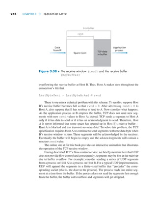 278     CHAPTER 3  •  TRANSPORT LAYER
overflowing the receive buffer at Host B. Thus, Host A makes sure throughout the
connection’s life that
LastByteSent – LastByteAcked … rwnd
There is one minor technical problem with this scheme. To see this, suppose Host
B’s receive buffer becomes full so that rwnd = 0. After advertising rwnd = 0 to
Host A, also suppose that B has nothing to send to A. Now consider what happens.
As the application process at B empties the buffer, TCP does not send new seg-
ments with new rwnd values to Host A; indeed, TCP sends a segment to Host A
only if it has data to send or if it has an acknowledgment to send. Therefore, Host
A is never informed that some space has opened up in Host B’s receive buffer—
Host A is blocked and can transmit no more data! To solve this problem, the TCP
specification requires Host A to continue to send segments with one data byte when
B’s receive window is zero. These segments will be acknowledged by the receiver.
Eventually the buffer will begin to empty and the acknowledgments will contain a
nonzero rwnd value.
The online site at for this book provides an interactive animation that illustrates
the operation of the TCP receive window.
Having described TCP’s flow-control service, we briefly mention here that UDP
does not provide flow control and consequently, segments may be lost at the receiver
due to buffer overflow. For example, consider sending a series of UDP segments
from a process on Host A to a process on Host B. For a typical UDP implementation,
UDP will append the segments in a finite-sized buffer that “precedes” the corre-
sponding socket (that is, the door to the process). The process reads one entire seg-
ment at a time from the buffer. If the process does not read the segments fast enough
from the buffer, the buffer will overflow and segments will get dropped.
Application
process
Data
from IP
TCP data
in buffer
rwnd
RcvBuffer
Spare room
Figure 3.38 ♦ 
The receive window (rwnd) and the receive buffer
(RcvBuffer)
M03_KURO5469_08_GE_C03.indd 278 08/05/2021 13:58
 