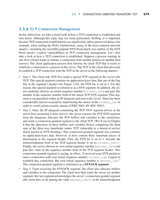 3.5  •   Connection-Oriented Transport: TCP     
279
3.5.6 TCP Connection Management
In this subsection, we take a closer look at how a TCP connection is established and
torn down. Although this topic may not seem particularly thrilling, it is important
because TCP connection establishment can significantly add to perceived delays (for
example, when surfing the Web). Furthermore, many of the most common network
attacks—including the incredibly popular SYN flood attack (see sidebar on the SYN
flood attack)—exploit vulnerabilities in TCP connection management. Let’s first
take a look at how a TCP connection is established. Suppose a process running in
one host (client) wants to initiate a connection with another process in another host
(server). The client application process first informs the client TCP that it wants to
establish a connection to a process in the server. The TCP in the client then proceeds
to establish a TCP connection with the TCP in the server in the following manner:
• Step 1. The client-side TCP first sends a special TCP segment to the server-side
TCP. This special segment contains no application-layer data. But one of the flag
bits in the segment’s header (see Figure 3.29), the SYN bit, is set to 1. For this
reason, this special segment is referred to as a SYN segment. In addition, the cli-
ent randomly chooses an initial sequence number (client_isn) and puts this
number in the sequence number field of the initial TCP SYN segment. This seg-
ment is encapsulated within an IP datagram and sent to the server. There has been
considerable interest in properly randomizing the choice of the client_isn in
order to avoid certain security attacks [CERT 2001–09; RFC 4987].
• Step 2. Once the IP datagram containing the TCP SYN segment arrives at the
server host (assuming it does arrive!), the server extracts the TCP SYN segment
from the datagram, allocates the TCP buffers and variables to the connection,
and sends a connection-granted segment to the client TCP. (We’ll see in Chapter
8 that the allocation of these buffers and variables before completing the third
step of the three-way handshake makes TCP vulnerable to a denial-of-service
attack known as SYN flooding.) This connection-granted segment also contains
no application-layer data. However, it does contain three important pieces of
information in the segment header. First, the SYN bit is set to 1. Second, the
acknowledgment field of the TCP segment header is set to client_isn+1.
Finally, the server chooses its own initial sequence number (server_isn) and
puts this value in the sequence number field of the TCP segment header. This
connection-granted segment is saying, in effect, “I received your SYN packet to
start a connection with your initial sequence number, client_isn. I agree to
establish this connection. My own initial sequence number is server_isn.”
The connection-granted segment is referred to as a SYNACK segment.
• Step 3. Upon receiving the SYNACK segment, the client also allocates buffers
and variables to the connection. The client host then sends the server yet another
segment; this last segment acknowledges the server’s connection-granted segment
(the client does so by putting the value server_isn+1 in the acknowledgment
M03_KURO5469_08_GE_C03.indd 279 08/05/2021 13:58
 