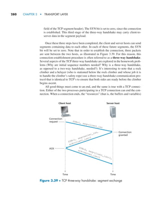 280     CHAPTER 3  •  TRANSPORT LAYER
field of the TCP segment header). The SYN bit is set to zero, since the connection
is established. This third stage of the three-way handshake may carry client-to-
server data in the segment payload.
Once these three steps have been completed, the client and server hosts can send
segments containing data to each other. In each of these future segments, the SYN
bit will be set to zero. Note that in order to establish the connection, three packets
are sent between the two hosts, as illustrated in Figure 3.39. For this reason, this
connection-establishment procedure is often referred to as a three-way handshake.
Several aspects of the TCP three-way handshake are explored in the homework prob-
lems (Why are initial sequence numbers needed? Why is a three-way handshake,
as opposed to a two-way handshake, needed?). It’s interesting to note that a rock
climber and a belayer (who is stationed below the rock climber and whose job it is
to handle the climber’s safety rope) use a three-way-handshake communication pro-
tocol that is identical to TCP’s to ensure that both sides are ready before the climber
begins ascent.
All good things must come to an end, and the same is true with a TCP connec-
tion. Either of the two processes participating in a TCP connection can end the con-
nection. When a connection ends, the “resources” (that is, the buffers and variables)
Time Time
Client host
Connection
request
Connection
granted
Server host
SYN=1, seq=client_isn
SYN=1, seq=server_isn,
ack=client_isn+1
SYN=0, seq=client_isn+1,
ack=server_isn+1
ACK
Figure 3.39 ♦ TCP three-way handshake: segment exchange
M03_KURO5469_08_GE_C03.indd 280 08/05/2021 13:58
 
