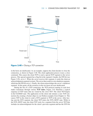 3.5  •   Connection-Oriented Transport: TCP     
281
in the hosts are deallocated. As an example, suppose the client decides to close the
connection, as shown in Figure 3.40. The client application process issues a close
command. This causes the client TCP to send a special TCP segment to the server
process. This special segment has a flag bit in the segment’s header, the FIN bit (see
Figure 3.29), set to 1. When the server receives this segment, it sends the client an
acknowledgment segment in return. The server then sends its own shutdown segment,
which has the FIN bit set to 1. Finally, the client acknowledges the server’s shutdown
segment. At this point, all the resources in the two hosts are now deallocated.
During the life of a TCP connection, the TCP protocol running in each host
makes transitions through various TCP states. Figure 3.41 illustrates a typical
sequence of TCP states that are visited by the client TCP. The client TCP begins
in the CLOSED state. The application on the client side initiates a new TCP con-
nection (by creating a Socket object in our Python examples from Chapter 2). This
causes TCP in the client to send a SYN segment to TCP in the server. After hav-
ing sent the SYN segment, the client TCP enters the SYN_SENT state. While in
the SYN_SENT state, the client TCP waits for a segment from the server TCP that
includes an acknowledgment for the client’s previous segment and has the SYN bit
Time Time
Client
Close
Close
Server
FIN
ACK
ACK
FIN
Closed
Timed wait
Figure 3.40 ♦ Closing a TCP connection
M03_KURO5469_08_GE_C03.indd 281 08/05/2021 13:58
 