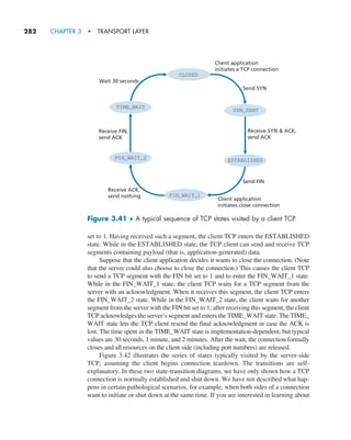 282     CHAPTER 3  •  TRANSPORT LAYER
set to 1. Having received such a segment, the client TCP enters the ESTABLISHED
state. While in the ESTABLISHED state, the TCP client can send and receive TCP
segments containing payload (that is, application-generated) data.
Suppose that the client application decides it wants to close the connection. (Note
that the server could also choose to close the connection.) This causes the client TCP
to send a TCP segment with the FIN bit set to 1 and to enter the FIN_WAIT_1 state.
While in the FIN_WAIT_1 state, the client TCP waits for a TCP segment from the
server with an acknowledgment. When it receives this segment, the client TCP enters
the FIN_WAIT_2 state. While in the FIN_WAIT_2 state, the client waits for another
segment from the server with the FIN bit set to 1; after receiving this segment, the client
TCP acknowledges the server’s segment and enters the TIME_WAIT state. The TIME_
WAIT state lets the TCP client resend the final acknowledgment in case the ACK is
lost. The time spent in the TIME_WAIT state is implementation-dependent, but typical
values are 30 seconds, 1 minute, and 2 minutes. After the wait, the connection formally
closes and all resources on the client side (including port numbers) are released.
Figure 3.42 illustrates the series of states typically visited by the server-side
TCP, assuming the client begins connection teardown. The transitions are self-
explanatory. In these two state-transition diagrams, we have only shown how a TCP
connection is normally established and shut down. We have not described what hap-
pens in certain pathological scenarios, for example, when both sides of a connection
want to initiate or shut down at the same time. If you are interested in learning about
CLOSED
SYN_SENT
ESTABLISHED
FIN_WAIT_1
FIN_WAIT_2
TIME_WAIT
Send SYN
Send FIN
Receive ACK,
send nothing
Wait 30 seconds
Receive FIN,
send ACK
Receive SYN  ACK,
send ACK
Client application
initiates a TCP connection
Client application
initiates close connection
Figure 3.41 ♦ A typical sequence of TCP states visited by a client TCP
M03_KURO5469_08_GE_C03.indd 282 08/05/2021 13:58
 