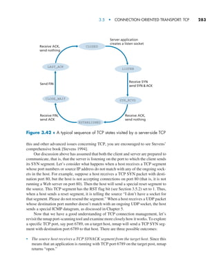 3.5  •   Connection-Oriented Transport: TCP     
283
this and other advanced issues concerning TCP, you are encouraged to see Stevens’
comprehensive book [Stevens 1994].
Our discussion above has assumed that both the client and server are prepared to
communicate, that is, that the server is listening on the port to which the client sends
its SYN segment. Let’s consider what happens when a host receives a TCP segment
whose port numbers or source IP address do not match with any of the ongoing sock-
ets in the host. For example, suppose a host receives a TCP SYN packet with desti-
nation port 80, but the host is not accepting connections on port 80 (that is, it is not
running a Web server on port 80). Then the host will send a special reset segment to
the source. This TCP segment has the RST flag bit (see Section 3.5.2) set to 1. Thus,
when a host sends a reset segment, it is telling the source “I don’t have a socket for
that segment. Please do not resend the segment.” When a host receives a UDP packet
whose destination port number doesn’t match with an ongoing UDP socket, the host
sends a special ICMP datagram, as discussed in Chapter 5.
Now that we have a good understanding of TCP connection management, let’s
revisit the nmap port-scanning tool and examine more closely how it works. To explore
a specific TCP port, say port 6789, on a target host, nmap will send a TCP SYN seg-
ment with destination port 6789 to that host. There are three possible outcomes:
• The source host receives a TCP SYNACK segment from the target host. Since this
means that an application is running with TCP port 6789 on the target post, nmap
returns “open.”
CLOSED
LISTEN
SYN_RCVD
ESTABLISHED
CLOSE_WAIT
LAST_ACK
Receive FIN,
send ACK
Receive ACK,
send nothing
Send FIN
Receive SYN
send SYN  ACK
Server application
creates a listen socket
Receive ACK,
send nothing
Figure 3.42 ♦ 
A typical sequence of TCP states visited by a server-side TCP
M03_KURO5469_08_GE_C03.indd 283 08/05/2021 13:58
 