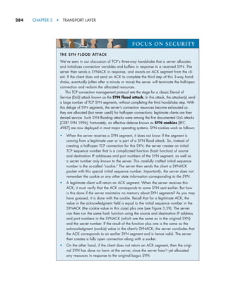 284     CHAPTER 3  •  TRANSPORT LAYER
THE SYN FLOOD ATTACK
We’ve seen in our discussion of TCP’s three-way handshake that a server allocates
and initializes connection variables and buffers in response to a received SYN. The
server then sends a SYNACK in response, and awaits an ACK segment from the cli-
ent. If the client does not send an ACK to complete the third step of this 3-way hand-
shake, eventually (often after a minute or more) the server will terminate the half-open
connection and reclaim the allocated resources.
This TCP connection management protocol sets the stage for a classic Denial of
Service (DoS) attack known as the SYN flood attack. In this attack, the attacker(s) send
a large number of TCP SYN segments, without completing the third handshake step. With
this deluge of SYN segments, the server’s connection resources become exhausted as
they are allocated (but never used!) for half-open connections; legitimate clients are then
denied service. Such SYN flooding attacks were among the first documented DoS attacks
[CERT SYN 1996]. Fortunately, an effective defense known as SYN cookies [RFC
4987] are now deployed in most major operating systems. SYN cookies work as follows:
•	
When the server receives a SYN segment, it does not know if the segment is
coming from a legitimate user or is part of a SYN flood attack. So, instead of
creating a half-open TCP connection for this SYN, the server creates an initial
TCP sequence number that is a complicated function (hash function) of source
and destination IP addresses and port numbers of the SYN segment, as well as
a secret number only known to the server. This carefully crafted initial sequence
number is the so-called “cookie.” The server then sends the client a SYNACK
packet with this special initial sequence number. Importantly, the server does not
remember the cookie or any other state information corresponding to the SYN.
•	
A legitimate client will return an ACK segment. When the server receives this
ACK, it must verify that the ACK corresponds to some SYN sent earlier. But how
is this done if the server maintains no memory about SYN segments? As you may
have guessed, it is done with the cookie. Recall that for a legitimate ACK, the
value in the acknowledgment field is equal to the initial sequence number in the
SYNACK (the cookie value in this case) plus one (see Figure 3.39). The server
can then run the same hash function using the source and destination IP address
and port numbers in the SYNACK (which are the same as in the original SYN)
and the secret number. If the result of the function plus one is the same as the
acknowledgment (cookie) value in the client’s SYNACK, the server concludes that
the ACK corresponds to an earlier SYN segment and is hence valid. The server
then creates a fully open connection along with a socket.
•	
On the other hand, if the client does not return an ACK segment, then the origi-
nal SYN has done no harm at the server, since the server hasn’t yet allocated
any resources in response to the original bogus SYN.
FOCUS ON SECURITY
M03_KURO5469_08_GE_C03.indd 284 08/05/2021 13:58
 