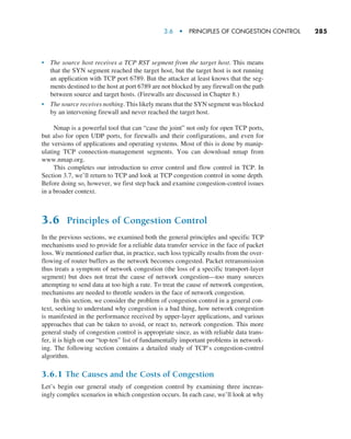 3.6  •   Principles of Congestion Control     
285
• The source host receives a TCP RST segment from the target host. This means
that the SYN segment reached the target host, but the target host is not running
an application with TCP port 6789. But the attacker at least knows that the seg-
ments destined to the host at port 6789 are not blocked by any firewall on the path
between source and target hosts. (Firewalls are discussed in Chapter 8.)
• The source receives nothing. This likely means that the SYN segment was blocked
by an intervening firewall and never reached the target host.
Nmap is a powerful tool that can “case the joint” not only for open TCP ports,
but also for open UDP ports, for firewalls and their configurations, and even for
the versions of applications and operating systems. Most of this is done by manip-
ulating TCP connection-management segments. You can download nmap from
www.nmap.org.
This completes our introduction to error control and flow control in TCP. In
Section 3.7, we’ll return to TCP and look at TCP congestion control in some depth.
Before doing so, however, we first step back and examine congestion-control issues
in a broader context.
3.6 Principles of Congestion Control
In the previous sections, we examined both the general principles and specific TCP
mechanisms used to provide for a reliable data transfer service in the face of packet
loss. We mentioned earlier that, in practice, such loss typically results from the over-
flowing of router buffers as the network becomes congested. Packet retransmission
thus treats a symptom of network congestion (the loss of a specific transport-layer
segment) but does not treat the cause of network congestion—too many sources
attempting to send data at too high a rate. To treat the cause of network congestion,
mechanisms are needed to throttle senders in the face of network congestion.
In this section, we consider the problem of congestion control in a general con-
text, seeking to understand why congestion is a bad thing, how network congestion
is manifested in the performance received by upper-layer applications, and various
approaches that can be taken to avoid, or react to, network congestion. This more
general study of congestion control is appropriate since, as with reliable data trans-
fer, it is high on our “top-ten” list of fundamentally important problems in network-
ing. The following section contains a detailed study of TCP’s congestion-control
algorithm.
3.6.1 The Causes and the Costs of Congestion
Let’s begin our general study of congestion control by examining three increas-
ingly complex scenarios in which congestion occurs. In each case, we’ll look at why
M03_KURO5469_08_GE_C03.indd 285 08/05/2021 13:58
 