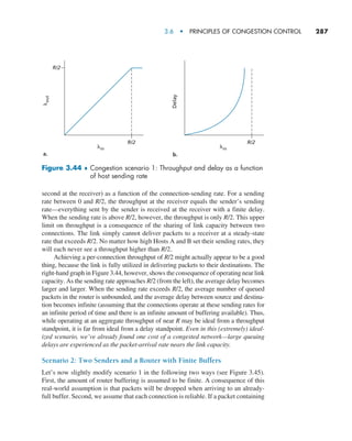 3.6  •   Principles of Congestion Control     
287
second at the receiver) as a function of the connection-sending rate. For a sending
rate between 0 and R/2, the throughput at the receiver equals the sender’s sending
rate—everything sent by the sender is received at the receiver with a finite delay.
When the sending rate is above R/2, however, the throughput is only R/2. This upper
limit on throughput is a consequence of the sharing of link capacity between two
connections. The link simply cannot deliver packets to a receiver at a steady-state
rate that exceeds R/2. No matter how high Hosts A and B set their sending rates, they
will each never see a throughput higher than R/2.
Achieving a per-connection throughput of R/2 might actually appear to be a good
thing, because the link is fully utilized in delivering packets to their destinations. The
right-hand graph in Figure 3.44, however, shows the consequence of operating near link
capacity. As the sending rate approaches R/2 (from the left), the average delay becomes
larger and larger. When the sending rate exceeds R/2, the average number of queued
packets in the router is unbounded, and the average delay between source and destina-
tion becomes infinite (assuming that the connections operate at these sending rates for
an infinite period of time and there is an infinite amount of buffering available). Thus,
while operating at an aggregate throughput of near R may be ideal from a throughput
standpoint, it is far from ideal from a delay standpoint. Even in this (extremely) ideal-
ized scenario, we’ve already found one cost of a congested network—large queuing
delays are experienced as the packet-arrival rate nears the link capacity.
Scenario 2: Two Senders and a Router with Finite Buffers
Let’s now slightly modify scenario 1 in the following two ways (see Figure 3.45).
First, the amount of router buffering is assumed to be finite. A consequence of this
real-world assumption is that packets will be dropped when arriving to an already-
full buffer. Second, we assume that each connection is reliable. If a packet containing
R/2
R/2
Delay
R/2
lin lin
l
out
a. b.
Figure 3.44 ♦ 
Congestion scenario 1: Throughput and delay as a function
of host sending rate
M03_KURO5469_08_GE_C03.indd 287 08/05/2021 13:58
 