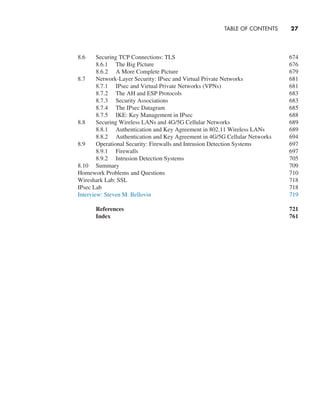 TABLE OF CONTENTS     
27
8.6 Securing TCP Connections: TLS 674
8.6.1 The Big Picture 676
8.6.2 A More Complete Picture 679
8.7 Network-Layer Security: IPsec and Virtual Private Networks 681
8.7.1 IPsec and Virtual Private Networks (VPNs) 681
8.7.2 The AH and ESP Protocols 683
8.7.3 Security Associations 683
8.7.4 The IPsec Datagram 685
8.7.5 IKE: Key Management in IPsec 688
8.8 Securing Wireless LANs and 4G/5G Cellular Networks 689
8.8.1 Authentication and Key Agreement in 802.11 Wireless LANs 689
8.8.2 Authentication and Key Agreement in 4G/5G Cellular Networks 694
8.9 Operational Security: Firewalls and Intrusion Detection Systems 697
8.9.1 Firewalls 697
8.9.2 Intrusion Detection Systems 705
8.10 Summary 709
Homework Problems and Questions 710
Wireshark Lab: SSL 718
IPsec Lab 718
Interview: Steven M. Bellovin 719
References  721
Index 761
A01_KURO5469_08_GE_FM.indd 27 11/05/2021 12:07
 