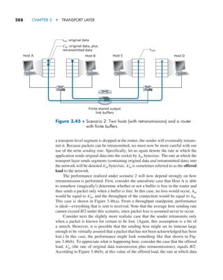 288     CHAPTER 3  •  TRANSPORT LAYER
a transport-level segment is dropped at the router, the sender will eventually retrans-
mit it. Because packets can be retransmitted, we must now be more careful with our
use of the term sending rate. Specifically, let us again denote the rate at which the
application sends original data into the socket by lin bytes/sec. The rate at which the
transport layer sends segments (containing original data and retransmitted data) into
the network will be denoted l′
in bytes/sec. l′
in is sometimes referred to as the offered
load to the network.
The performance realized under scenario 2 will now depend strongly on how
retransmission is performed. First, consider the unrealistic case that Host A is able
to somehow (magically!) determine whether or not a buffer is free in the router and
thus sends a packet only when a buffer is free. In this case, no loss would occur, lin
would be equal to l′
in, and the throughput of the connection would be equal to lin.
This case is shown in Figure 3.46(a). From a throughput standpoint, performance
is ideal—everything that is sent is received. Note that the average host sending rate
cannot exceed R/2 under this scenario, since packet loss is assumed never to occur.
Consider next the slightly more realistic case that the sender retransmits only
when a packet is known for certain to be lost. (Again, this assumption is a bit of
a stretch. However, it is possible that the sending host might set its timeout large
enough to be virtually assured that a packet that has not been acknowledged has been
lost.) In this case, the performance might look something like that shown in Fig-
ure 3.46(b). To appreciate what is happening here, consider the case that the offered
load, l′
in (the rate of original data transmission plus retransmissions), equals R/2.
According to Figure 3.46(b), at this value of the offered load, the rate at which data
Finite shared output
link buffers
Host B
Host A Host D
Host C
lout
lin: original data
l’in: original data, plus
retransmitted data
Figure 3.45 ♦ 
Scenario 2: Two hosts (with retransmissions) and a router
with finite buffers
M03_KURO5469_08_GE_C03.indd 288 08/05/2021 13:58
 