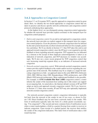 292     CHAPTER 3  •  TRANSPORT LAYER
3.6.2 Approaches to Congestion Control
In Section 3.7, we’ll examine TCP’s specific approach to congestion control in great
detail. Here, we identify the two broad approaches to congestion control that are
taken in practice and discuss specific network architectures and congestion-control
protocols embodying these approaches.
At the highest level, we can distinguish among congestion-control approaches
by whether the network layer provides explicit assistance to the transport layer for
congestion-control purposes:
• End-to-end congestion control. In an end-to-end approach to congestion control,
the network layer provides no explicit support to the transport layer for conges-
tion-control purposes. Even the presence of network congestion must be inferred
by the end systems based only on observed network behavior (for example, packet
loss and delay). We’ll see shortly in Section 3.7.1 that TCP takes this end-to-end
approach toward congestion control, since the IP layer is not required to provide
feedback to hosts regarding network congestion. TCP segment loss (as indicated
by a timeout or the receipt of three duplicate acknowledgments) is taken as an
indication of network congestion, and TCP decreases its window size accord-
ingly. We’ll also see a more recent proposal for TCP congestion control that
uses increasing round-trip segment delay as an indicator of increased network
congestion
• Network-assisted congestion control. With network-assisted congestion control,
routers provide explicit feedback to the sender and/or receiver regarding the con-
gestion state of the network. This feedback may be as simple as a single bit indi-
cating congestion at a link—an approach taken in the early IBM SNA [Schwartz
1982], DEC DECnet [Jain 1989; Ramakrishnan 1990] architectures, and ATM
[Black 1995] network architectures. More sophisticated feedback is also possible.
For example, in ATM Available Bite Rate (ABR) congestion control, a router
informs the sender of the maximum host sending rate it (the router) can support
on an outgoing link. As noted above, the Internet-default versions of IP and TCP
adopt an end-to-end approach towards congestion control. We’ll see, however,
in Section 3.7.2 that, more recently, IP and TCP may also optionally implement
network-assisted congestion control.
For network-assisted congestion control, congestion information is typically
fed back from the network to the sender in one of two ways, as shown in Fig-
ure 3.49. Direct feedback may be sent from a network router to the sender. This
form of notification typically takes the form of a choke packet (essentially say-
ing, “I’m congested!”). The second and more common form of notification occurs
when a router marks/updates a field in a packet flowing from sender to receiver to
indicate congestion. Upon receipt of a marked packet, the receiver then notifies
the sender of the congestion indication. This latter form of notification takes a full
round-trip time.
M03_KURO5469_08_GE_C03.indd 292 08/05/2021 13:58
 