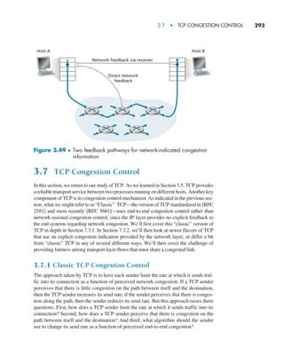 3.7  •   TCP Congestion Control     
293
3.7 TCP Congestion Control
In this section, we return to our study of TCP. As we learned in Section 3.5, TCP provides
a reliable transport service between two processes running on different hosts. Another key
component of TCP is its congestion-control mechanism. As indicated in the previous sec-
tion, what we might refer to as “Classic” TCP—the version of TCP standardized in [RFC
2581] and most recently [RFC 5681]—uses end-to-end congestion control rather than
network-assisted congestion control, since the IP layer provides no explicit feedback to
the end systems regarding network congestion. We’ll first cover this “classic” version of
TCP in depth in Section 7.3.1. In Section 7.3.2, we’ll then look at newer flavors of TCP
that use an explicit congestion indication provided by the network layer, or differ a bit
from “classic” TCP in any of several different ways. We’ll then cover the challenge of
providing fairness among transport layer flows that must share a congested link.
3.7.1 Classic TCP Congestion Control
The approach taken by TCP is to have each sender limit the rate at which it sends traf-
fic into its connection as a function of perceived network congestion. If a TCP sender
perceives that there is little congestion on the path between itself and the destination,
then the TCP sender increases its send rate; if the sender perceives that there is conges-
tion along the path, then the sender reduces its send rate. But this approach raises three
questions. First, how does a TCP sender limit the rate at which it sends traffic into its
connection? Second, how does a TCP sender perceive that there is congestion on the
path between itself and the destination? And third, what algorithm should the sender
use to change its send rate as a function of perceived end-to-end congestion?
Host A
Network feedback via receiver
Direct network
feedback
Host B
Figure 3.49 ♦ 
Two feedback pathways for network-indicated congestion
information
M03_KURO5469_08_GE_C03.indd 293 08/05/2021 13:58
 