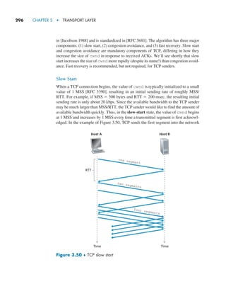 296     CHAPTER 3  •  TRANSPORT LAYER
in [Jacobson 1988] and is standardized in [RFC 5681]. The algorithm has three major
components: (1) slow start, (2) congestion avoidance, and (3) fast recovery. Slow start
and congestion avoidance are mandatory components of TCP, differing in how they
increase the size of cwnd in response to received ACKs. We’ll see shortly that slow
start increases the size of cwnd more rapidly (despite its name!) than congestion avoid-
ance. Fast recovery is recommended, but not required, for TCP senders.
Slow Start
When a TCP connection begins, the value of cwnd is typically initialized to a small
value of 1 MSS [RFC 3390], resulting in an initial sending rate of roughly MSS/
RTT. For example, if MSS = 500 bytes and RTT = 200 msec, the resulting initial
sending rate is only about 20 kbps. Since the available bandwidth to the TCP sender
may be much larger than MSS/RTT, the TCP sender would like to find the amount of
available bandwidth quickly. Thus, in the slow-start state, the value of cwnd begins
at 1 MSS and increases by 1 MSS every time a transmitted segment is first acknowl-
edged. In the example of Figure 3.50, TCP sends the first segment into the network
Host A Host B
one segment
two segments
four segments
RTT
Time Time
Figure 3.50 ♦ TCP slow start
M03_KURO5469_08_GE_C03.indd 296 08/05/2021 13:58
 