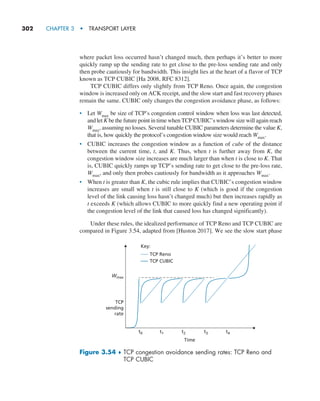 302     CHAPTER 3  •  TRANSPORT LAYER
where packet loss occurred hasn’t changed much, then perhaps it’s better to more
quickly ramp up the sending rate to get close to the pre-loss sending rate and only
then probe cautiously for bandwidth. This insight lies at the heart of a flavor of TCP
known as TCP CUBIC [Ha 2008, RFC 8312].
TCP CUBIC differs only slightly from TCP Reno. Once again, the congestion
window is increased only on ACK receipt, and the slow start and fast recovery phases
remain the same. CUBIC only changes the congestion avoidance phase, as follows:
• Let Wmax be size of TCP’s congestion control window when loss was last detected,
and let K be the future point in time when TCP CUBIC’s window size will again reach
Wmax, assuming no losses. Several tunable CUBIC parameters determine the value K,
that is, how quickly the protocol’s congestion window size would reach Wmax.
• CUBIC increases the congestion window as a function of cube of the distance
between the current time, t, and K. Thus, when t is further away from K, the
congestion window size increases are much larger than when t is close to K. That
is, CUBIC quickly ramps up TCP’s sending rate to get close to the pre-loss rate,
Wmax, and only then probes cautiously for bandwidth as it approaches Wmax.
• When t is greater than K, the cubic rule implies that CUBIC’s congestion window
increases are small when t is still close to K (which is good if the congestion
level of the link causing loss hasn’t changed much) but then increases rapidly as
t exceeds K (which allows CUBIC to more quickly find a new operating point if
the congestion level of the link that caused loss has changed significantly).
Under these rules, the idealized performance of TCP Reno and TCP CUBIC are
compared in Figure 3.54, adapted from [Huston 2017]. We see the slow start phase
Time
TCP
sending
rate
TCP Reno
TCP CUBIC
Wmax
t0 t1 t2 t3 t4
Key:
Figure 3.54 ♦ 
TCP congestion avoidance sending rates: TCP Reno and
TCP CUBIC
M03_KURO5469_08_GE_C03.indd 302 08/05/2021 13:58
 
