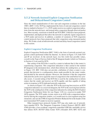 304     CHAPTER 3  •  TRANSPORT LAYER
3.7.2 
Network-Assisted Explicit Congestion Notification
and Delayed-based Congestion Control
Since the initial standardization of slow start and congestion avoidance in the late
1980’s [RFC 1122], TCP has implemented the form of end-end congestion control
that we studied in Section 3.7.1: a TCP sender receives no explicit congestion indica-
tions from the network layer, and instead infers congestion through observed packet
loss. More recently, extensions to both IP and TCP [RFC 3168] have been proposed,
implemented, and deployed that allow the network to explicitly signal congestion to
a TCP sender and receiver. In addition, a number of variations of TCP congestion
control protocols have been proposed that infer congestion using measured packet
delay. We’ll take a look at both network-assisted and delay-based congestion control
in this section.
Explicit Congestion Notification
Explicit Congestion Notification [RFC 3168] is the form of network-assisted con-
gestion control performed within the Internet. As shown in Figure 3.55, both TCP
and IP are involved. At the network layer, two bits (with four possible values,
­
overall) in the Type of Service field of the IP datagram header (which we’ll discuss
in Section 4.3) are used for ECN.
One setting of the ECN bits is used by a router to indicate that it (the router) is
experiencing congestion. This congestion indication is then carried in the marked
IP datagram to the destination host, which then informs the sending host, as shown
in Figure 3.55. RFC 3168 does not provide a definition of when a router is con-
gested; that decision is a configuration choice made possible by the router vendor,
and decided by the network operator. However, the intuition is that the congestion
indication bit can be set to signal the onset of congestion to the send before loss actu-
ally occurs. A second setting of the ECN bits is used by the sending host to inform
routers that the sender and receiver are ECN-capable, and thus capable of taking
action in response to ECN-indicated network congestion.
As shown in Figure 3.55, when the TCP in the receiving host receives an ECN
congestion indication via a received datagram, the TCP in the receiving host informs
the TCP in the sending host of the congestion indication by setting the ECE (Explicit
Congestion Notification Echo) bit (see Figure 3.29) in a receiver-to-sender TCP
ACK segment. The TCP sender, in turn, reacts to an ACK with a congestion indica-
tion by halving the congestion window, as it would react to a lost segment using fast
retransmit, and sets the CWR (Congestion Window Reduced) bit in the header of the
next transmitted TCP sender-to-receiver segment.
Other transport-layer protocols besides TCP may also make use of network-
layer-signaled ECN. The Datagram Congestion Control Protocol (DCCP) [RFC
4340] provides a low-overhead, congestion-controlled UDP-like unreliable service
that utilizes ECN. DCTCP (Data Center TCP) [Alizadeh 2010, RFC 8257] and
M03_KURO5469_08_GE_C03.indd 304 08/05/2021 13:58
 