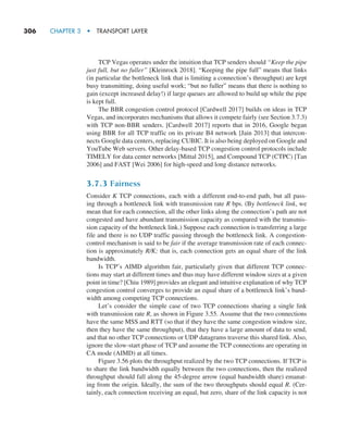 306     CHAPTER 3  •  TRANSPORT LAYER
TCP Vegas operates under the intuition that TCP senders should “Keep the pipe
just full, but no fuller” [Kleinrock 2018]. “Keeping the pipe full” means that links
(in particular the bottleneck link that is limiting a connection’s throughput) are kept
busy transmitting, doing useful work; “but no fuller” means that there is nothing to
gain (except increased delay!) if large queues are allowed to build up while the pipe
is kept full.
The BBR congestion control protocol [Cardwell 2017] builds on ideas in TCP
Vegas, and incorporates mechanisms that allows it compete fairly (see Section 3.7.3)
with TCP non-BBR senders. [Cardwell 2017] reports that in 2016, Google began
using BBR for all TCP traffic on its private B4 network [Jain 2013] that intercon-
nects Google data centers, replacing CUBIC. It is also being deployed on Google and
YouTube Web servers. Other delay-based TCP congestion control protocols include
TIMELY for data center networks [Mittal 2015], and Compound TCP (CTPC) [Tan
2006] and FAST [Wei 2006] for high-speed and long distance networks.
3.7.3 Fairness
Consider K TCP connections, each with a different end-to-end path, but all pass-
ing through a bottleneck link with transmission rate R bps. (By bottleneck link, we
mean that for each connection, all the other links along the connection’s path are not
congested and have abundant transmission capacity as compared with the transmis-
sion capacity of the bottleneck link.) Suppose each connection is transferring a large
file and there is no UDP traffic passing through the bottleneck link. A congestion-
control mechanism is said to be fair if the average transmission rate of each connec-
tion is approximately R/K; that is, each connection gets an equal share of the link
bandwidth.
Is TCP’s AIMD algorithm fair, particularly given that different TCP connec-
tions may start at different times and thus may have different window sizes at a given
point in time? [Chiu 1989] provides an elegant and intuitive explanation of why TCP
congestion control converges to provide an equal share of a bottleneck link’s band-
width among competing TCP connections.
Let’s consider the simple case of two TCP connections sharing a single link
with transmission rate R, as shown in Figure 3.55. Assume that the two connections
have the same MSS and RTT (so that if they have the same congestion window size,
then they have the same throughput), that they have a large amount of data to send,
and that no other TCP connections or UDP datagrams traverse this shared link. Also,
ignore the slow-start phase of TCP and assume the TCP connections are operating in
CA mode (AIMD) at all times.
Figure 3.56 plots the throughput realized by the two TCP connections. If TCP is
to share the link bandwidth equally between the two connections, then the realized
throughput should fall along the 45-degree arrow (equal bandwidth share) emanat-
ing from the origin. Ideally, the sum of the two throughputs should equal R. (Cer-
tainly, each connection receiving an equal, but zero, share of the link capacity is not
M03_KURO5469_08_GE_C03.indd 306 08/05/2021 13:58
 