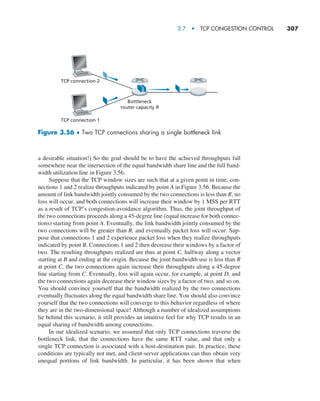 3.7  •   TCP Congestion Control     
307
a desirable situation!) So the goal should be to have the achieved throughputs fall
somewhere near the intersection of the equal bandwidth share line and the full band-
width utilization line in Figure 3.56.
Suppose that the TCP window sizes are such that at a given point in time, con-
nections 1 and 2 realize throughputs indicated by point A in Figure 3.56. Because the
amount of link bandwidth jointly consumed by the two connections is less than R, no
loss will occur, and both connections will increase their window by 1 MSS per RTT
as a result of TCP’s congestion-avoidance algorithm. Thus, the joint throughput of
the two connections proceeds along a 45-degree line (equal increase for both connec-
tions) starting from point A. Eventually, the link bandwidth jointly consumed by the
two connections will be greater than R, and eventually packet loss will occur. Sup-
pose that connections 1 and 2 experience packet loss when they realize throughputs
indicated by point B. Connections 1 and 2 then decrease their windows by a factor of
two. The resulting throughputs realized are thus at point C, halfway along a vector
starting at B and ending at the origin. Because the joint bandwidth use is less than R
at point C, the two connections again increase their throughputs along a 45-degree
line starting from C. Eventually, loss will again occur, for example, at point D, and
the two connections again decrease their window sizes by a factor of two, and so on.
You should convince yourself that the bandwidth realized by the two connections
eventually fluctuates along the equal bandwidth share line. You should also convince
yourself that the two connections will converge to this behavior regardless of where
they are in the two-dimensional space! Although a number of idealized assumptions
lie behind this scenario, it still provides an intuitive feel for why TCP results in an
equal sharing of bandwidth among connections.
In our idealized scenario, we assumed that only TCP connections traverse the
bottleneck link, that the connections have the same RTT value, and that only a
­
single TCP connection is associated with a host-destination pair. In practice, these
­
conditions are typically not met, and client-server applications can thus obtain very
unequal portions of link bandwidth. In particular, it has been shown that when
TCP connection 2
TCP connection 1
Bottleneck
router capacity R
Figure 3.56 ♦ Two TCP connections sharing a single bottleneck link
M03_KURO5469_08_GE_C03.indd 307 08/05/2021 13:58
 