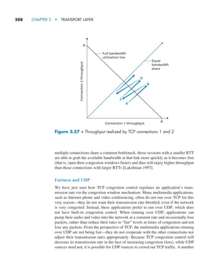 308     CHAPTER 3  •  TRANSPORT LAYER
multiple connections share a common bottleneck, those sessions with a smaller RTT
are able to grab the available bandwidth at that link more quickly as it becomes free
(that is, open their congestion windows faster) and thus will enjoy higher throughput
than those connections with larger RTTs [Lakshman 1997].
Fairness and UDP
We have just seen how TCP congestion control regulates an application’s trans-
mission rate via the congestion window mechanism. Many multimedia applications,
such as Internet phone and video conferencing, often do not run over TCP for this
very reason—they do not want their transmission rate throttled, even if the network
is very congested. Instead, these applications prefer to run over UDP, which does
not have built-in congestion control. When running over UDP, applications can
pump their audio and video into the network at a constant rate and occasionally lose
packets, rather than reduce their rates to “fair” levels at times of congestion and not
lose any packets. From the perspective of TCP, the multimedia applications running
over UDP are not being fair—they do not cooperate with the other connections nor
adjust their transmission rates appropriately. Because TCP congestion control will
decrease its transmission rate in the face of increasing congestion (loss), while UDP
sources need not, it is possible for UDP sources to crowd out TCP traffic. A number
R
R
Equal
bandwidth
share
Connection 1 throughput
Connection
2
throughput
D
B
C
A
Full bandwidth
utilization line
Figure 3.57 ♦ Throughput realized by TCP connections 1 and 2
M03_KURO5469_08_GE_C03.indd 308 08/05/2021 13:58
 