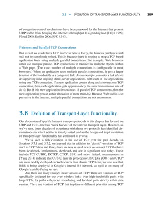 3.8  •  Evolution of Transport-Layer Functionality     
309
of congestion-control mechanisms have been proposed for the Internet that prevent
UDP traffic from bringing the Internet’s throughput to a grinding halt [Floyd 1999;
Floyd 2000; Kohler 2006; RFC 4340].
Fairness and Parallel TCP Connections
But even if we could force UDP traffic to behave fairly, the fairness problem would
still not be completely solved. This is because there is nothing to stop a TCP-based
application from using multiple parallel connections. For example, Web browsers
often use multiple parallel TCP connections to transfer the multiple objects within
a Web page. (The exact number of multiple connections is configurable in most
browsers.) When an application uses multiple parallel connections, it gets a larger
fraction of the bandwidth in a congested link. As an example, consider a link of rate
R supporting nine ongoing client-server applications, with each of the applications
using one TCP connection. If a new application comes along and also uses one TCP
connection, then each application gets approximately the same transmission rate of
R/10. But if this new application instead uses 11 parallel TCP connections, then the
new application gets an unfair allocation of more than R/2. Because Web traffic is so
pervasive in the Internet, multiple parallel connections are not uncommon.
3.8 Evolution of Transport-Layer Functionality
Our discussion of specific Internet transport protocols in this chapter has focused on
UDP and TCP—the two “work horses” of the Internet transport layer. However, as
we’ve seen, three decades of experience with these two protocols has identified cir-
cumstances in which neither is ideally suited, and so the design and implementation
of transport layer functionality has continued to evolve.
We’ve seen a rich evolution in the use of TCP over the past decade. In
­Sections 3.7.1 and 3.7.2, we learned that in addition to “classic” versions of TCP
such as TCP Tahoe and Reno, there are now several newer versions of TCP that have
been developed, implemented, deployed, and are in significant use today. These
include TCP CUBIC, DCTCP, CTCP, BBR, and more. Indeed, measurements in
[Yang 2014] indicate that CUBIC (and its predecessor, BIC [Xu 2004]) and CTCP
are more widely deployed on Web servers than classic TCP Reno; we also saw that
BBR is being deployed in Google’s internal B4 network, as well as on many of
Google’s public-facing servers.
And there are many (many!) more versions of TCP! There are versions of TCP
specifically designed for use over wireless links, over high-bandwidth paths with
large RTTs, for paths with packet re-ordering, and for short paths strictly within data
centers. There are versions of TCP that implement different priorities among TCP
M03_KURO5469_08_GE_C03.indd 309 08/05/2021 13:58
 
