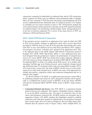 310     CHAPTER 3  •  TRANSPORT LAYER
connections competing for bandwidth at a bottleneck link, and for TCP connections
whose segments are being sent over different source-destination paths in parallel.
There are also variations of TCP that deal with packet acknowledgment and TCP
session establishment/closure differently than we studied in Section 3.5.6. Indeed,
it’s probably not even correct anymore to refer to “the” TCP protocol; perhaps the
only common features of these protocols is that they use the TCP segment format that
we studied in Figure 3.29, and that they should compete “fairly” amongst themselves
in the face of network congestion! For a survey of the many flavors of TCP, see
­
[Afanasyev 2010] and [Narayan 2018].
QUIC: Quick UDP Internet Connections
If the transport services needed by an application don’t quite fit either the UDP
or TCP service models—perhaps an application needs more services than those
provided by UDP but does not want all of the particular functionality that comes
with TCP, or may want different services than those provided by TCP—applica-
tion designers can always “roll their own” protocol at the application layer. This
is the approach taken in the QUIC (Quick UDP Internet Connections) protocol
[Langley 2017, QUIC 2020]. Specifically, QUIC is a new application-layer pro-
tocol designed from the ground up to improve the performance of transport-layer
services for secure HTTP. QUIC has already been widely deployed, although is
still in the process of being standardized as an Internet RFC [QUIC 2020]. Google
has deployed QUIC on many of its public-facing Web servers, in its mobile video
streaming YouTube app, in its Chrome browser, and in Android’s Google Search
app. With more than 7% of Internet traffic today now being QUIC [Langley 2017],
we’ll want to take a closer look. Our study of QUIC will also serve as a nice culmi-
nation of our study of the transport layer, as QUIC uses many of the approaches for
reliable data transfer, congestion control, and connection management that we’ve
studied in this chapter.
As shown in Figure 3.58, QUIC is an application-layer protocol, using UDP as
its underlying transport-layer protocol, and is designed to interface above specifi-
cally to a simplified but evolved version of HTTP/2. In the near future, HTTP/3
will natively incorporate QUIC [HTTP/3 2020]. Some of QUIC’s major features
include:
• Connection-Oriented and Secure. Like TCP, QUIC is a connection-oriented
protocol between two endpoints. This requires a handshake between endpoints
to set up the QUIC connection state. Two pieces of connection state are the
source and destination connection ID. All QUIC packets are encrypted, and as
suggested in Figure 3.58, QUIC combines the handshakes needed to establish
connection state with those needed for authentication and encryption (transport
layer security topics that we’ll study in Chapter 8), thus providing faster estab-
lishment than the protocol stack in Figure 3.58(a), where multiple RTTs are
M03_KURO5469_08_GE_C03.indd 310 08/05/2021 13:58
 